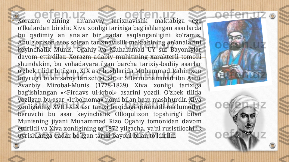 •
Xorazm  o'zining  an'anaviy  tarixnavislik  maktabiga  ega 
o'lkalardan biridir. Xiva xonligi tarixiga bag'ishlangan asarlarda 
bu  qadimiy  an  analar  bir  qadar  saqlanganligini  ko'ramiz. 
Abulg'ozixon asos solgan tarixnavislik maktabining an'analarini 
keyinchalik  Munis,  Ogahiy  va  Muhammad  UY  suf  Bayoniylar 
davom  ettirdilar.  Xorazm  adabiy  muhitining  xarakterli  tomoni 
shundakim,  bu  vohadayaratilgan  barcha  tarixiy-badiiy  asarlar 
o'zbek  tilida  bitilgan.  XIX  asr  boshlarida  Muhammad  Rahimxon 
buyrug'i  bilan  saroy  tarixchisi,  shoir  SHermuhammad  ibn  Amir 
Avazbiy  Mirobal-Munis  (1778-1829)  Xiva  xonligi  tarixiga 
bag'ishlangan  «<Firdavs  ul-iqbol»  asarini  yozdi.  O'zbek  tilida 
yozilgan bu asar «Iqbolnoma» nomi bilan ham mashhurdir. Xiva 
xonligining  XVIII-XIX  asr  tarixi  haqidagi  qimmatli  ma'lumotlar 
beruvchi  bu  asar  keyinchalik  Olloqulixon  topshirig'i  bilan 
Munisning  jiyani  Muhammad  Rizo  Ogahiy  tomonidan  davom 
ettirildi va Xiva xonligining to 1872 yilgacha, ya'ni rusistilochilik 
uyrishlariga qadar bo`lgan tarixi bayoni bilan to'ldirildi  