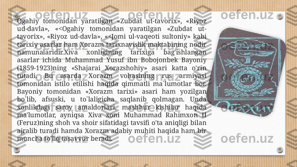 • Ogahiy  tomonidan  yaratilgan  «Zubdat  ut-tavorix»,  «Riyoz 
ud-davla»,  «<Ogahiy  tomonidan  yaratilgan  «Zubdat  ut-
tavorix»,  «Riyoz  ud-davla»,  «<Jomi  ul-vaqeoti  sultoniy»  kabi 
tarixiy  asarlar ham Xorazm tarixnavislik maktabining nodir 
namunalaridir.Xiva  xonligining  tarixiga  bag'ishlangan 
asarlar  ichida  Muhammad  Yusuf  ibn  Bobojonbek  Bayoniy 
(1859-1923)ning  «Shajarai  Xorazshohiy»  asari  katta  o'rin 
tutadi.  Bu  asarda  Xorazm  vohasining  rus  armiyasi 
tomonidan  istilo  etilishi  haqida  qimmatli  ma`lumotlar  bor. 
Bayoniy  tomonidan  «Xorazm  tarixi»  asari  ham  yozilgan 
bo`lib,  afsuski,  u  to`laligicha  saqlanib  qolmagan.  Unda 
xonlikdagi  saroy  amaldorlari,  mashhur  kishilar  haqida 
ma'lumotlar,  ayniqsa  Xiva  xoni  Muhammad  Rahimxon  II 
(Feruz)ning shoh va shoir sifatidagi tavsifi o'ta aniqligi bilan 
ajralib  turadi  hamda  Xorazm  adabiy  muhiti  haqida  ham  bir 
muncha to'liq tasavvur beradi.  