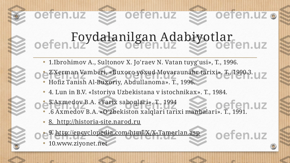 Foydalanilgan Adabiyot lar
•
1.Ibr ohimov A., Sult onov X . Jo' raev N. Vat an t uyg' usi», T., 1996. 
•
2.X er man Vamber i, «Bux or o yox ud Movaraunahr  tar ix i». T., 1990.3.
•
Hofiz Tanish Al-Bux or iy, Abdullanoma». T., 1996. 
•
4. Lun in B.V. «Istor iya Uzbek istana v ist ochnik ax ». T., 1984.
•
5.Ax medov B.A. «Tar ix  saboqlar i». T., 1994
•
.6 Ax medov B.A. «O' zbek iston x alqlar i tar ix i manbalar i». T., 1991.
• 8.  http://histor ia-site.nar od.r u
• 9.  ht tp://encyclopedia.com/ht ml/X /X -Tamer lan.asp
•
10.www.ziyonet .net 