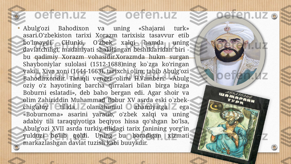 •
Abulg'ozi  Bahodixon  va  uning  «Shajarai  turk» 
asari.O'zbekiston  tarixi  Xorazm  tarixisiz  tasavvur  etib 
bo'lmaydi.  CHunki,  O'zbek  xalqi  hamda  uning 
davlatchiligi,  madaniyati  shakllangan  beshiklaridan  biri  - 
bu  qadimiy  Xorazm  vohasidir.Xorazmda  hukm  surgan 
Shayboniylar  sulolasi  (1512-1688)ning  ko`zga  ko'ringan 
vakili, Xiva xoni (1644-1663), tarixchi olim, tabib Abulg'ozi 
Bahodirxondir.  Taniqli  venger  olimi  H.Vamberi:  «Abulg 
oziy  o'z  hayotining  barcha  qirralari  bilan  birga  bizga 
Boburni  eslatadi»,  deb  baho  bergan  edi.  Agar  shoir  va 
olim  Zahiriddin  Muhammad  Bobur  XV  asrda  eski  o`zbek-
chig'atoy  tilida  olamshumul  ahamiyatga  ega 
«Boburnoma»  asarini  yaratib,  o'zbek  xalqi  va  uning 
adabiy  tili  taraqqiyotiga  beqiyos  hissa  qo'shgan  bo'lsa, 
Abulg'ozi  XVII  asrda  turkiy  tilidagi  tarix  fanining  yorg’in 
yulduzi  bo'lib  qoldi.  Uning  bu  boradigan  xizmati 
markazlashgan davlat tuzish kabi buuykdir.  