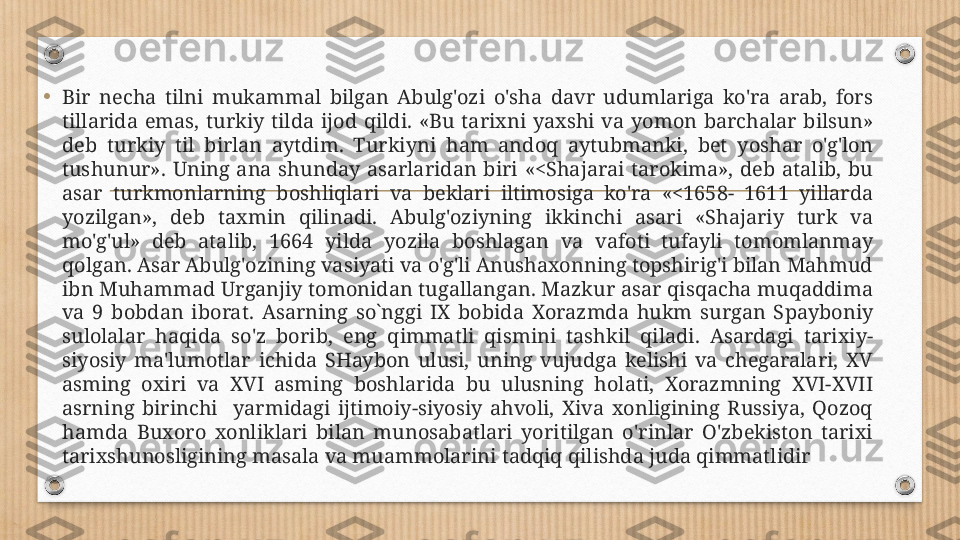 •
Bir  necha  tilni  mukammal  bilgan  Abulg'ozi  o'sha  davr  udumlariga  ko'ra  arab,  fors 
tillarida  emas,  turkiy  tilda  ijod  qildi.  «Bu  tarixni  yaxshi  va  yomon  barchalar  bilsun» 
deb  turkiy  til  birlan  aytdim.  Turkiyni  ham  andoq  aytubmanki,  bet  yoshar  o'g'lon 
tushunur».  Uning  ana  shunday  asarlaridan  biri  «<Shajarai  tarokima»,  deb  atalib,  bu 
asar  turkmonlarning  boshliqlari  va  beklari  iltimosiga  ko'ra  «<1658-  1611  yillarda 
yozilgan»,  deb  taxmin  qilinadi.  Abulg'oziyning  ikkinchi  asari  «Shajariy  turk  va 
mo'g'ul»  deb  atalib,  1664  yilda  yozila  boshlagan  va  vafoti  tufayli  tomomlanmay 
qolgan. Asar Abulg'ozining vasiyati va o'g'li Anushaxonning topshirig'i bilan Mahmud 
ibn Muhammad Urganjiy tomonidan tugallangan. Mazkur asar qisqacha muqaddima 
va  9  bobdan  iborat.  Asarning  so`nggi  IX  bobida  Xorazmda  hukm  surgan  S р ayboniy 
sulolalar  haqida  so'z  borib,  eng  qimmatli  qismini  tashkil  qiladi.  Asardagi  tarixiy-
siyosiy  ma'lumotlar  ichida  SHaybon  ulusi,  uning  vujudga  kelishi  va  chegaralari,  XV 
asming  oxiri  va  XVI  asming  boshlarida  bu  ulusning  holati,  Xorazmning  XVI-XVII 
asrning  birinchi    yarmidagi  ijtimoiy-siyosiy  ahvoli,  Xiva  xonligining  Russiya,  Qozoq 
hamda  Buxoro  xonliklari  bilan  munosabatlari  yoritilgan  o'rinlar  O'zbekiston  tarixi 
tarixshunosligining masala va muammolarini tadqiq qilishda juda qimmatlidir 