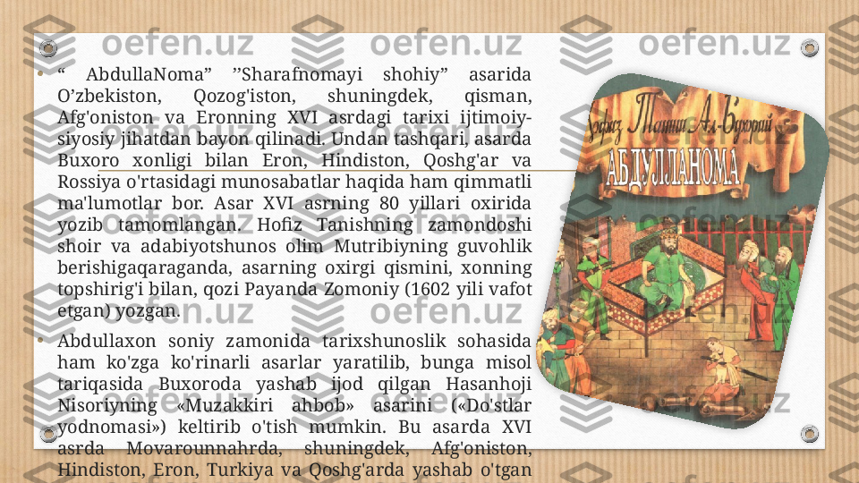 • “  AbdullaNoma”  ’’Sharafnomayi  shohiy”  asarida 
O’zbekiston,  Qozog'iston,  shuningdek,  qisman, 
Afg'oniston  va  Eronning  XVI  asrdagi  tarixi  ijtimoiy-
siyosiy jihatdan bayon qilinadi. Undan tashqari, asarda 
Buxoro  xonligi  bilan  Eron,  Hindiston,  Qoshg'ar  va 
Rossiya o'rtasidagi munosabatlar haqida ham qimmatli 
ma'lumotlar  bor.  Asar  XVI  asrning  80  yillari  oxirida 
yozib  tamomlangan.  Hofiz  Tanishning  zamondoshi 
shoir  va  adabiyotshunos  olim  Mutribiyning  guvohlik 
berishigaqaraganda,  asarning  oxirgi  qismini,  xonning 
topshirig'i bilan, qozi Payanda   Zomoniy (1602 yili vafot 
etgan) yozgan.
• Abdullaxon  soniy  zamonida  tarixshunoslik  sohasida 
ham  ko'zga  ko'rinarli  asarlar  yaratilib,  bunga  misol 
tariqasida  Buxoroda  yashab  ijod  qilgan  Hasanhoji 
Nisoriyning  «Muzakkiri  ahbob»  asarini  («Do'stlar 
yodnomasi»)  keltirib  o'tish  mumkin.  Bu  asarda  XVI 
asrda  Movarounnahrda,  shuningdek,  Afg'oniston, 
Hindiston,  Eron,  Turkiya  va  Qoshg'arda  yashab  o'tgan 
228  nafar  shoir  haqidagi  ma'lumotlar  jamlangan.  Ular 
orasida o'z asarlari bilan o'zbek va tojik adabiyoti  