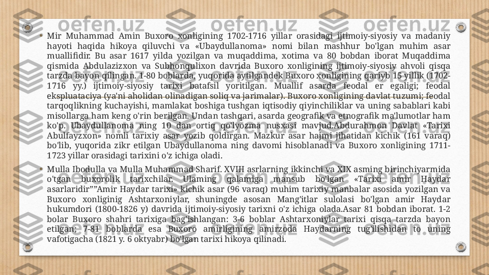 •
Mir  Muhammad  Amin  Buxoro  xonligining  1702-1716  yillar  orasidagi  ijtimoiy-siyosiy  va  madaniy 
hayoti  haqida  hikoya  qiluvchi  va  «Ubaydullanoma»  nomi  bilan  mashhur  bo'lgan  muhim  asar 
muallifidir.  Bu  asar  1617  yilda  yozilgan  va  muqaddima,  xotima  va  80  bobdan  iborat  Muqaddima 
qismida  Abdulazizxon  va  Subhonqulixon  davrida  Buxoro  xonligining  ijtimoiy-siyosiy  ahvoli  qisqa 
tarzda bayon qilingan. 1-80 boblarda, yuqorida aytilgandek Buxoro xonligining qariyb 15 yillik (1702-
1716  yy.)  ijtimoiy-siyosiy  tarixi  batafsil  yoritilgan.  Muallif  asarda  feodal  er  egaligi;  feodal 
ekspluataciya (ya'ni aholidan olinadigan soliq va jarimalar). Buxoro xonligining davlat tuzumi; feodal 
tarqoqlikning kuchayishi, mamlakat boshiga tushgan  iqtisodiy qiyinchiliklar  va uning sabablari kabi 
misollarga ham keng o'rin berilgan. Undan tashqari, asarda geografik va etnografik ma'lumotlar ham 
ko'p.  Ubaydullanoma  ning  10  dan  ortiq  qo'lyozma  nusxasi  mavjud.Abdurahmon  Davlat  «Tarixi 
Abulfayzxon»  nomli  tarixiy  asar  yozib  qoldirgan.  Mazkur  asar  hajmi  jihatidan  kichik  (161  varaq) 
bo'lib,  yuqorida  zikr  etilgan  Ubaydullanoma  ning  davomi  hisoblanadi  va  Buxoro  xonligining  1711-
1723 yillar orasidagi tarixini o'z ichiga oladi.
•
Mulla Ibodulla va Mulla Muhammad Sharif. XVIII asrlarning ikkinchi va XIX asming birinchiyarmida 
o'tgan  buxorolik  tarixchilar.  Ulaming  qalamiga  mansub  bo'lgan  «Tarixi  amir  Haydar 
asarlaridir””Amir  Haydar  tarixi»  kichik  asar  (96  varaq)  muhim  tarixiy  manbalar  asosida  yozilgan  va 
Buxoro  xonliginig  Ashtarxoniylar,  shuningde  asosan  Mang'itlar  sulolasi  bo'lgan  amir  Haydar 
hukumdori  (1800-1826  y)  davrida  ijtimoiy-siyosiy  tarixni  o'z  ichiga  olada.Asar  81  bobdan  iborat.  1-2 
bolar  Buxoro  shahri  tarixiga  bag'ishlangan:  3-6  boblar  Ashtarxoniylar  tarixi  qisqa  tarzda  bayon 
etilgan;  7-81  boblarda  esa  Buxoro  amirligining  amirzoda  Haydarning  tug'ilishidan  to  uning 
vafotigacha (1821 y. 6 oktyabr) bo'lgan tarixi hikoya qilinadi. 