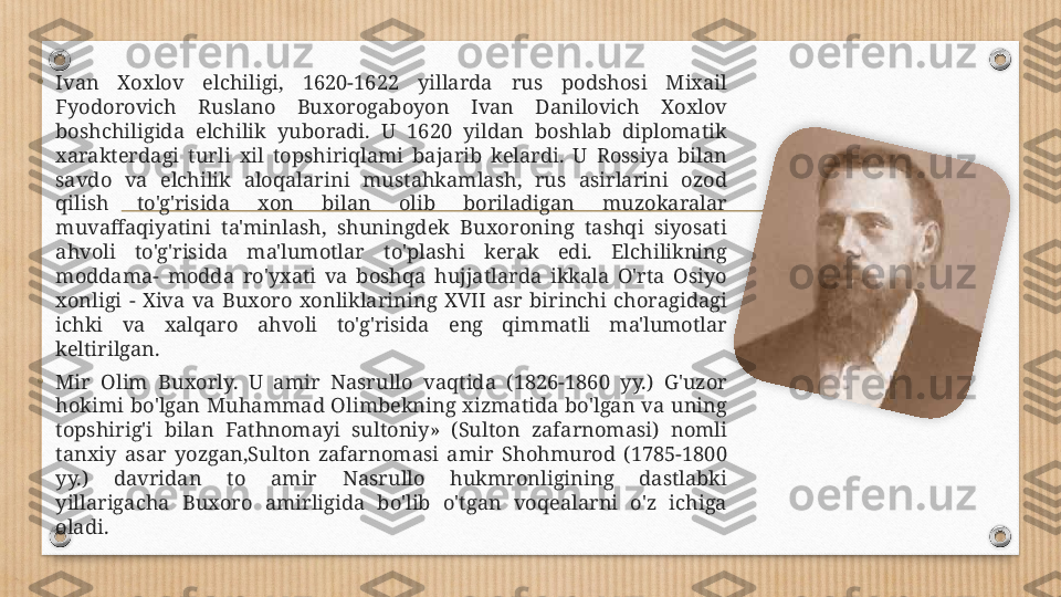 •
Ivan  Xoxlov  elchiligi,  1620-1622  yillarda  rus  podshosi  Mixail 
Fyodorovich  Ruslano  Buxorogaboyon  Ivan  Danilovich  Xoxlov 
boshchiligida  elchilik  yuboradi.  U  1620  yildan  boshlab  diplomatik 
xarakterdagi  turli  xil  topshiriqlami  bajarib  kelardi.  U  Rossiya  bilan 
savdo  va  elchilik  aloqalarini  mustahkamlash,  rus  asirlarini  ozod 
qilish  to'g'risida  xon  bilan  olib  boriladigan  muzokaralar 
muvaffaqiyatini  ta'minlash,  shuningdek  Buxoroning  tashqi  siyosati 
ahvoli  to'g'risida  ma'lumotlar  to'plashi  kerak  edi.  Elchilikning 
moddama-  modda  ro'yxati  va  boshqa  hujjatlarda  ikkala  O'rta  Osiyo 
xonligi  -  Xiva  va  Buxoro  xonliklarining  XVII  asr  birinchi  choragidagi 
ichki  va  xalqaro  ahvoli  to'g'risida  eng  qimmatli  ma'lumotlar 
keltirilgan.
• Mir  Olim  Buxorly.  U  amir  Nasrullo  vaqtida  (1826-1860  yy.)  G'uzor 
hokimi  bo'lgan  Muhammad  Olimbekning  xizmatida  bo'lgan  va  uning 
topshirig'i  bilan  Fathnomayi  sultoniy»  (Sulton  zafarnomasi)  nomli 
tanxiy  asar  yozgan,Sulton  zafarnomasi  amir  Shohmurod  (1785-1800 
yy.)  davridan  to  amir  Nasrullo  hukmronligining  dastlabki 
yillarigacha  Buxoro  amirligida  bo'lib  o'tgan  voqealarni  o'z  ichiga 
oladi.  