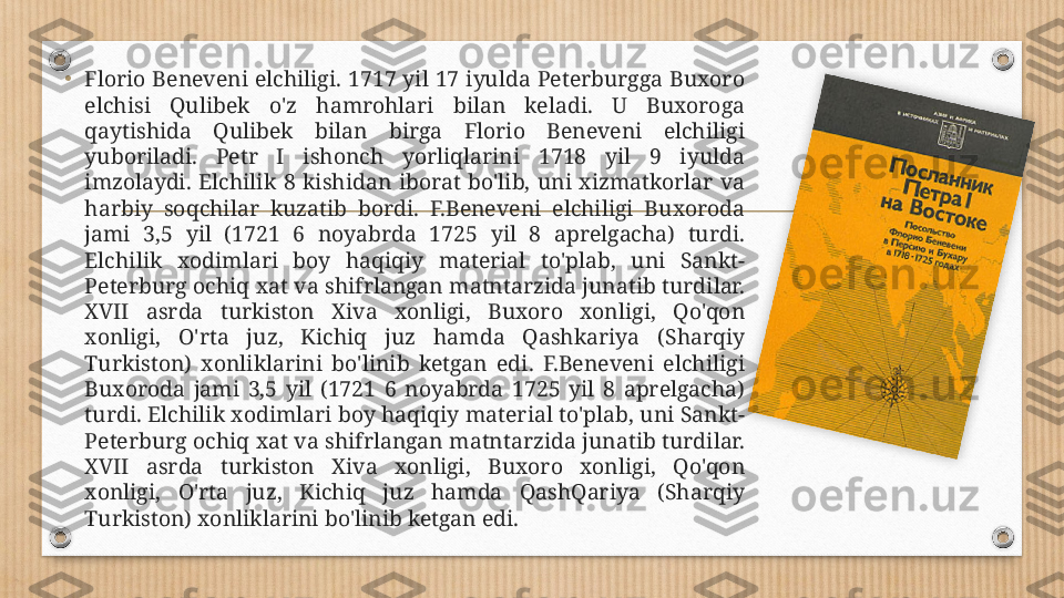 •
Florio Beneveni elchiligi. 1717 yil 17 iyulda Peterburgga Buxoro 
elchisi  Qulibek  o'z  hamrohlari  bilan  keladi.  U  Buxoroga 
qaytishida  Qulibek  bilan  birga  Florio  Beneveni  elchiligi 
yuboriladi.  Petr  I  ishonch  yorliqlarini  1718  yil  9  iyulda 
imzolaydi.  Elchilik  8  kishidan  iborat  bo'lib,  uni  xizmatkorlar  va 
harbiy  soqchilar  kuzatib  bordi.  F.Beneveni  elchiligi  Buxoroda 
jami  3,5  yil  (1721  6  noyabrda  1725  yil  8  aprelgacha)  turdi. 
Elchilik  xodimlari  boy  haqiqiy  material  to'plab,  uni  Sankt-
Peterburg ochiq xat va shifrlangan matntarzida junatib turdilar. 
XVII  asrda  turkiston  Xiva  xonligi,  Buxoro  xonligi,  Qo'qon 
xonligi,  O'rta  juz,  Kichiq  juz  hamda  Qashkariya  (Sharqiy 
Turkiston)  xonliklarini  bo'linib  ketgan  edi.  F.Beneveni  elchiligi 
Buxoroda  jami  3,5  yil  (1721  6  noyabrda  1725  yil  8  aprelgacha) 
turdi. Elchilik xodimlari boy haqiqiy material to'plab, uni Sankt-
Peterburg ochiq xat va shifrlangan matntarzida junatib turdilar. 
XVII  asrda  turkiston  Xiva  xonligi,  Buxoro  xonligi,  Qo'qon 
xonligi,  O'rta  juz,  Kichiq  juz  hamda  QashQariya  (Sharqiy 
Turkiston) xonliklarini bo'linib ketgan edi.  