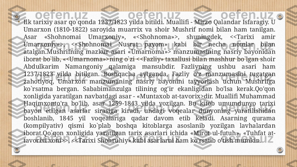 •
Ilk tarixiy asar qo`qonda 1237/1823 yilda bitildi. Muallifi - Mirzo Qalandar Isfaragiy. U 
Umarxon  (1810-1822)  saroyida  muarrix  va  shoir  Mushrif  nomi  bilan  ham  tanilgan. 
Asar  «Shohnomai  Umarxoniy»,  «<Shohnoma»>,  shuningdek,  <<Tarixi  amir 
Umarxoniy»>,  <<Shohnomai  Nusrat  payom»  kabi  bir  necha  nomlar  bilan 
atalgan.Mushrifning  mazkur  asari  «Umarnoma»>  manzumasining  nasriy  bayonidan 
iborat bo`lib, «<Umarnoma»>ning o`zi <<Fazliy» taxallusi bilan mashhur bo`lgan shoir 
Abdulkarim  Namangoniy  qalamiga  mansubdir.  Fazliyning  ushbu  asari  ham 
1237/1823  yilda  bitilgan.  Boshqacha  aytganda,  Fazliy  o'z  manzumasini  tugatgan 
zahotiyoq,  Umarxon  manzumaning  nasriy  bayonini  tayyorlash  uchun  Mushrifga 
ko`rsatma  bergan.  Sababimanzulga  tilining  og'ir  ekanligidan  bo'lsa  kerak.Qo'qon 
xonligida yaratilgan navbatdagi asar - «Muntaxob at-tavorix>dir. Muallifi Muhammad 
Haqimxonto'ra  bo'lib,  asar  1259-1843  yilda  yozilgan.  Bu  kitob  umumdunyo  tarixi 
bayon  etilgan  asarlar  sirasiga  kiradi,  undagi  voqealar  dunyoning  yaratilishidan 
boshlanib,  1845  yil  voqealariga  qadar  davom  etib  keladi.  Asarning  qurama 
(kompilyativ)  qismi  ko`plab  boshqa  kitoblarga  asoslanib  yozilgan  lavhalardan 
iborat.Qo`qon  xonligida  yaratilgan  tarix  asarlari  ichida  «Mirot  ul-futuh»,  «Tuhfat  at-
tavorixi xoni>>, <<Tarixi Shohruhiy» kabi asarlarni ham ko'rsatib o'tish mumkin. 