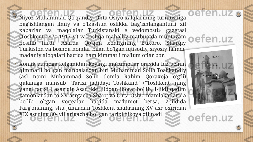 •
Niyoz Muhammad Qo'qandly. O'rta Osiyo xalqlarining turmushiga 
bag'ishlangan  ilmiy  va  o'lkashun  oslikka  bag'ishlanganturli  xil 
xabarlar  va  maqolalar  Turkistanski  e  vedomosti»  gazetasi 
(Toshkent  1870-1917  y.)  vaboshqa  mahalliy  matbuotda  muntazam 
bosilib  turdi.  Asarda  Qo'qon  xonligining  Buxoro,  Sharqiy 
Turkiston va boshqa nomlar bilan bo'lgan iqtisodiy, siyosiy hamda 
madaniy aloqalari haqida ham kimmatli ma'lum otlar bor.
•
Xonlik  vujudga  kelganidan  keyingi  ma'lumotlar  orasida  biz  uchun 
qimmatli  bo'lgan  manbalardan  biri  Muhammad  Solih  Toshkandiy 
(asl  nomi  Muhammad  Solih  domla  Rahim  Qoraxoja  o'g'li) 
qalamiga  mansub  "Tarixi  jadidayi  Toshkand"  ("Toshkent-  ning 
yangi  tarixi")  asaridir  Asar  ikki  jilddan  iborat  bo'lib,  1-jildi  qadim 
zamonlardan to XV asrgacha Sharq va O'rta Osiyo mamlakatlarida 
bo`lib  o`tgan  voqealar  haqida  ma'lumot  bersa,  2-jildida 
Farg'onaning,  shu  jumladan  Toshkent  shahrining  XV  asr  oxiridan 
XIX asrning 80- yillarigacha bo`lgan tarixi hikoya qilinadi  