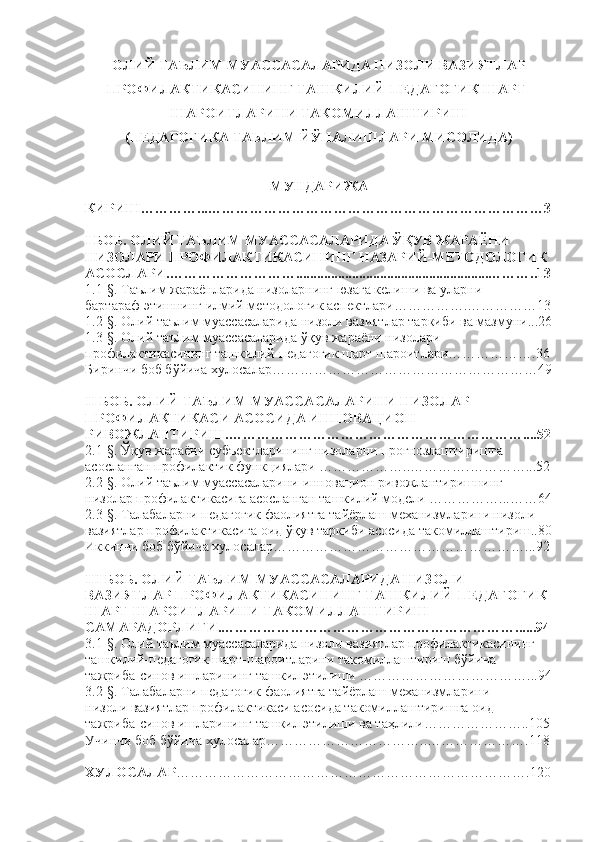 ОЛИЙ ТАЪЛИМ МУАССАСАЛАРИДА НИЗОЛИ ВАЗИЯТЛАР
ПРОФИЛАКТИКАСИНИНГ ТАШКИЛИЙ-ПЕДАГОГИК ШАРТ-
ШАРОИТЛАРИНИ ТАКОМИЛЛАШТИРИШ
(ПЕДАГОГИКА ТАЬЛИМ ЙЎНАЛИШЛАРИ МИСОЛИДА)
МУНДАРИЖА
КИРИШ………… ... ………………………………………………………………3
I БОБ. ОЛИЙ ТАЪЛИМ МУАССАСАЛАРИДА ЎҚУВ ЖАРАЁНИ 
НИЗОЛАРИ ПРОФИЛАКТИКАСИНИНГ НАЗАРИЙ-МЕТОДОЛОГИК 
АСОСЛАРИ . ……………………….......................................................……… ..13
1.1-§. Таълим жараёнларида низоларнинг юзага келиши ва уларни  
бартараф этишнинг илмий методологик аспектлари…………….……………13
1.2-§. Олий таълим муассасаларида низоли вазиятлар таркиби ва мазмуни...26
1.3-§. Олий таълим муассасаларида ўқув жараёни низолари 
профилактикасининг ташкилий-педагогик шарт шароитлари……………….36
Биринчи боб бўйича хулосалар ………………………………………………… 49
II БОБ. ОЛИЙ ТАЪЛИМ МУАССАСАЛАРИ НИ  НИЗОЛАР 
ПРОФИЛАКТИКАСИ АСОСИДА ИННОВАЦИОН 
РИВОЖЛАНТИРИШ . ……………………………… ………………………....52
2.1-§. Ўқув жараёни субъектларининг низоларни прогнозлаштиришга 
асосланган профилактик функциялари  ………………..………….…………...52
2.2-§. Олий таълим муассасаларини инновацион ривожлантиришнинг 
низолар профилактикасига асосланган ташкилий модели ……………...…… 64
2.3-§. Талабаларни педагогик фаолиятга тайёрлаш механизмларини низоли 
вазиятлар профилактикасига оид ўқув таркиби асосида такомиллаштириш..80
Иккинчи боб бўйича хулосалар ………………………………………………... 9 2
III БОБ. ОЛИЙ ТАЪЛИМ МУАССАСАЛАРИДА НИЗОЛИ 
ВАЗИЯТЛАР ПРОФИЛАКТИКАСИНИНГ ТАШКИЛИЙ-ПЕДАГОГИК 
ШАРТ-ШАРОИТЛАРИНИ ТАКОМИЛЛАШТИРИШ 
САМАРАДОРЛИГИ . ……………………………… ………………………......94
3.1-§. Олий таълим муассасаларида низоли вазиятлар профилактикасининг 
ташкилий-педагогик шарт-шароитларини такомиллаштириш  бўйича  
тажриба - синов   ишларининг   та шкил этилиши ………………………………...94
3.2-§. Талабаларни педагогик фаолиятга тайёрлаш механизмларини 
низоли вазиятлар профилактикаси асосида такомиллаштиришга оид 
тажриба-синов ишларининг ташкил этилиши ва таҳлили………………….. 105
Учин чи боб бўйича хулосалар…………………………… .. ………………… . 1 18
ХУЛОСАЛАР ………………………………………………………………… . 1 20 