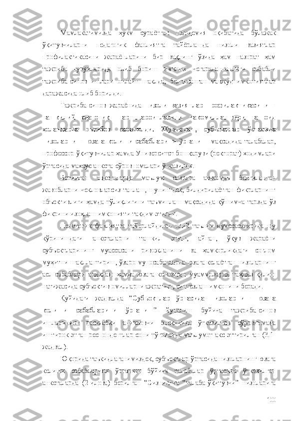 Мамлакатимизда   ҳукм   сураётган   Пандемия   оқибатида   бўлажак
ўқитувчиларни   педагогик   фаолиятга   тайёрлашда   низоли   вазиятлар
профилактикасини   жараёнларини   бир   вақнинг   ўзида   ҳам   назорат   ҳам
тажриба   гуруҳларида   олиб   бориш   имкони   чегараланганлиги   сабабли
тажриба-синов   ишлари   онлайн   шаклда,   белгиланган   мавжуд   имкониятлар
даражасида олиб борилди. 
Тажриба-синов   жараёнида   низоли   вазиятлар   профилактикасининг
ташкилий-педагогик   шарт-шароитларини   такомиллаштиришга   оид
ҳолатларга   эътибор   қаратилди.   Жумладан,   субъектлар   ўртасида
низоларнинг   юзага   келиши   сабабларини   ўрганиш   мақсадида   талабалар,
профессор-ўқитувчилар ҳамда Университет бошқаруви (ректорат) ходимлари
ўртасида махсус анкета-сўровномалари ўтказилди. 
Берилган   анкеталарда   маълум   саволга   аввалдан   белгиланган
жавобларни чекловларсиз  танлаш, шунингдек, билдирилаётган  фикрларнинг
объективлиги   ҳамда   тўлиқлигини   таъминлаш   мақсадида   қўшимча   тарзда   ўз
фикрини изоҳлаш имконияти тақдим этилди.
Педагогик   фаолиятга   тайёрлайдиган   олий   таълим   муассасаларида   шу
кўринишдаги   анкеталарни   ташкил   этиш,   айнан,   ўқув   жараёни
субъектларининг   муассасани   ривожланиши   ва   ҳамкорликдаги   соғлом
муҳитни шакллантириш, ўзаро муносабатларда юзага келаётган низоларнинг
асл   сабаблари   аниқлаш   ҳамда   юзага   келаётган   муаммоларни   таҳлил   қилиш
натижасида субъектив омилларни ажратиш, синтезлаш имконини беради. 
Қуйидаги   жадвалда   “ Субъектлар   ўртасида   низоларнинг   юзага
келиши   сабабларини   ўрганиш ”   йуналиш   буйича   тажриба-синов
ишларининг   дастлабки   аниқловчи   босқичида   ўтказилган   сўровномада
иштирок этган респондентлар сони тўғрисида маълумот акс эттирилган (3.1-
жадвал). 
Юқорида таъкидлаганимиздек, субъектлар ўртасида низоларнинг юзага
келиши   сабабларини   ўрганиш   бўйича   талабалар   ўртасида   ўтказилган
анкеталарда   (2-илова)   берилган   “Сизнингча   “талаба-ўқитувчи”   низоларига
100 