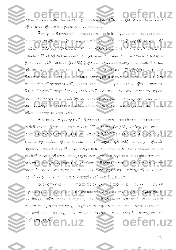 имкониятларга беписандлик, шунингдек, ҳаётга “енгил кўз” билан қарашлари
тўғрисида қўшимча мулоҳаза билдирганлар. 
“Ўқитувчи-ўқитувчи”   низоларига   сабаб   бўладиган   омилларнинг
нечоғлик   таъсирини   ўрганиш   жараёнида   профессор-ўқитувчиларнинг   64
нафари   (60,4%)   ҳамкасбларнинг   ишчанлик   салоҳиятини   етарли   эмас,   76
нафари  (71,7%)   ҳамкасбларининг ўзгаларнинг  фаолият  натижалари  соясига
ўтиб олади,   82 нафари (77,4%)   ўқув материаллари мазмунига шахсий хисса
қўшма   олиш   малакасининг   етишмайди,   75   нафари   (70,8%)   фаолиятдаги
ўзаро   ҳамкорлик   етарли   даражада   эмас   деб   ҳисоблашлари   аниқланди.   Шу
билан   бирга“гуруҳбозлик”,   шижоаткор   ва   интилувчанларни   кўра   олмаслик,
ўзига   “юқори”   баҳо   бериш,   ижтимоийлик   омиллари   ҳам   носоғлом   муҳит
келтириб   чиқишига   сабаб   бўлаётгани,   бу   эса   ўзаро   низоларнинг   авж   олиш
эҳтимолларини   ҳақиқатга   айланаётгани   компримисга   бормасликка   сабаб
бўлишини таъкидлаганлар. 
“Университет-ўқитувчи”   ўртасида   юзага   келаётган   низоларнинг
сабабларини   ўрганиш   жараёнида   101   нафар   (95,3%)   инфратузилманинг
етарлича   ривожанмаганлиги,   98   нафар   (92,5%)   ўқитувчиларнинг   меҳнатига
яраша   муносабат   кўрсатилмаслиги,   74   нафар   (69,8%)   ташаббус   қўллаб-
қувватланмаслиги олий таълим муассасасининг инновацион ривожланишига
салбий таъсир кўрсатишини,   жумладан , таълим  муассасаси  раҳбариятининг
ҳаммани   бирдек   кўрмаслиги,   профессор-ўқитувчиларнинг   саъвиясига   қараб
эмас, балки мавқеига, таниш-билишчиликка қараб муносабатда бўлиши низо
келиб чиқишининг энг асосий сабаби деб ҳисоблаганлар.
Тадқиқотимизнинг   тажриба-синов   босқичида   олий   таълим
муассасалари  раҳбариятининг  муассасани ривожлантириш, унинг республик
миқёсида   рейтингини   ошириш,   талаба-ёшларнинг   муносиб   кадр   қилиб
етиштириш,   университетда   кадрлар   салоҳиятини   ошириш   масалаларининг
долзарблиги   юзасидан   интевью,   суҳбат,   савол-жавоб   методларидан
фойдаланилди.
103 