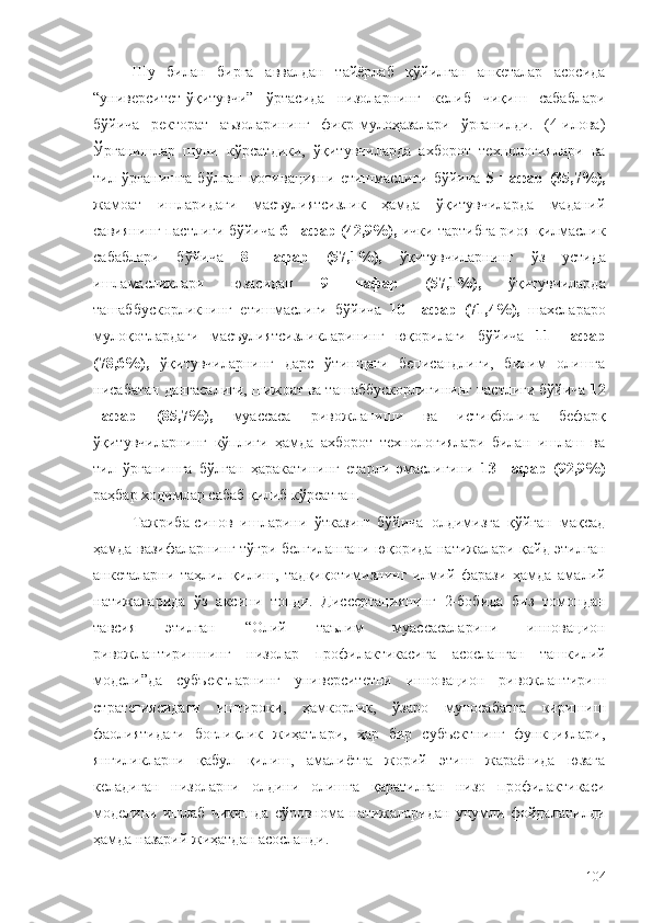 Шу   билан   бирга   аввалдан   тайёрлаб   қўйилган   анкеталар   асосида
“университет-ўқитувчи”   ўртасида   низоларнинг   келиб   чиқиш   сабаблари
бўйича   ректорат   аъзоларининг   фикр-мулоҳазалари   ўрганилди.   (4-илова)
Ўрганишлар   шуни   кўрсатдики,   ўқитувчиларда   ахборот   технологиялари   ва
тил   ўрганишга   бўлган   мотивацияни   етишмаслиги   бўйича   5   нафар   (35,7%),
жамоат   ишларидаги   масъулиятсизлик   ҳамда   ўқитувчиларда   маданий
савиянинг пастлиги бўйича   6 нафар (42,9%),   ички тартибга риоя қилмаслик
сабаблари   бўйича   8   нафар   (57,1%),   ўқитувчиларнинг   ўз   устида
ишламасликлари   юзасидан   9   нафар   (57,1%),   ўқитувчиларда
ташаббускорликнинг   етишмаслиги   бўйича   10   нафар   (71,4%),   шахслараро
мулоқотлардаги   масъулиятсизликларининг   юқорилаги   бўйича   11   нафар
(78,6%),   ўқитувчиларнинг   дарс   ўтишдаги   беписандлиги,   билим   олишга
нисабатан дангасалиги, шижоат ва ташаббускорлигининг пастлиги бўйича  12
нафар   (85,7%),   муассаса   ривожланиши   ва   истиқболига   бефарқ
ўқитувчиларнинг   кўплиги   ҳамда   ахборот   технологиялари   билан   ишлаш   ва
тил   ўрганишга   бўлган   ҳаракатининг   етарли   эмаслигини   13   нафар   (92,9%)
раҳбар ходимлар сабаб қилиб кўрсатган.
Тажриба-синов   ишларини   ўтказиш   бўйича   олдимизга   қўйган   мақсад
ҳамда вазифаларнинг тўғри белгилангани юқорида натижалари қайд этилган
анкеталарни   таҳлил   қилиш,   тадқиқотимизнинг   илмий   фарази   ҳамда   амалий
натижаларида   ўз   аксини   топди.   Диссертациянинг   2-бобида   биз   томондан
тавсия   этилган   “Олий   таълим   муассасаларини   инновацион
ривожлантиришнинг   низолар   профилактикасига   асосланган   ташкилий
модели”да   субъектларнинг   университетни   инновацион   ривожлантириш
стратегиясидаги   иштироки,   ҳамкорлик,   ўзаро   муносабатга   киришиш
фаолиятидаги   боғлиқлик   жиҳатлари,   ҳар   бир   субъектнинг   функциялари,
янгиликларни   қабул   қилиш,   амалиётга   жорий   этиш   жараёнида   юзага
келадиган   низоларни   олдини   олишга   қаратилган   низо   профилактикаси
моделини   ишлаб   чиқишда   сўровнома   натижаларидан   унумли   фойдаланилди
ҳамда назарий жиҳатдан асосланди.
104 