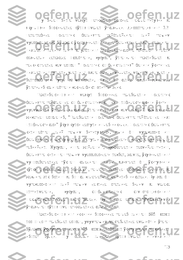 Шу   билан   бирга   мазкур   натижалар   асосида   шакллантирувчи   ва
якунловчи   босқичларда   сўровномалар   ўтказилди.   Диссертациянинг   2.3-
параграфида   педагогик   фаолиятга   тайёрлайдиган   олий   таълим
муассасаларида   бўлажак   ўқитувчиларнинг   иш   фаолиятида   юзага   келадиган
низоларни   олдини   олиш   ва   уларнинг   профилактикасига   тайёрлаш   ишлари
сезиларли   даражада   оқсаётгани,   хусусан,   ўрганилган   тажрибалар   ва
тадқиқотларда   ҳам   асосан   “Педагогик   конфликтология”   фанини   ўқитишда
низоларнинг   турлари,   уларнинг   юзага   келиш   омиллари,   медиатация,   уларни
бартараф   этиш   усул   ва   методлари,   низони   бошқариш   назарий   жиҳатдан
ўргатилиб келинаётгани ҳақида фикр юритган эдик. 
Тажриба-синовнинг   мазкур   босқичида   талабаларни   педагогик
фаолиятга   тайёрлашда   конфликтология   ва   низо   профилактикасини   ўқитиш
муаммолари   ўрганилди   ҳамда   ўрганишларимиз   ҳам   назарий   ҳам   амалий
жиҳатдан   асосланиб,   “Талабаларни   педагогик   фаолиятга   тайёрлашда   низо
профилактикаси”   ўқув   курси   дастури   ишлаб   чиқилди.   Педагогик   фаолиятга
киришаётган   олий   таълим   битирувчиси,   яъни   ёш   мутахассис   иш
фаолиятининг илк кунлариданоқ турли вазиятлардаги низоларга дуч келиши
табиийдир.   Хусусан,   ишга   жойлашиш,   ҳужжатларни   расмийлаштириш,
фаолиятга   киришган   таълим   муассасасидаги   раҳбар,   жамоа,   ўқувчиларнинг
муносабатларида   тўқнаш   келадиган   низоли   вазиятлар   ёш   ўқитувчини
қўрқиш, стресс,  ишдан  безиллаш,  танлаган  касбидан  афсусланиш,  тилига  ва
жаҳлига   эрк   бериш   ва   бошқа   ҳолатларини   келтириб   чиқаради.   Бу   эса   ёш
мутахассиснинг   олий   таълим   даврида   етарлича   билим   ва   малака
орттирмагани,   хусусан,   конфликтологик   компетенциясининг
шаклланмаганлигида   юзага   келади.   Бу   борада   асосли   тўхтамларимиз
ўтказилган сўровнома натижаларида қайд этилган.
Тажриба-синовнинг   иккинчи   босқичида   танлаб   олинган   586   нафар
респондент   талабалар   асосан,   умумтаълим   мактабларида   амалиётни   ўтаган
бўлажак   ўқитувчилар   ҳамда   106   нафар   профессор-ўқитувчилар   таркибидан
иборат   бўлди.   Шу   сабабли   олинган   сўровномалар   ишимизнинг
105 