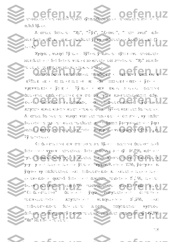 натижадорлигига   ижобий   таъсир   кўрсатиб,   тегишли   натижаларга   эришишга
сабаб бўлди. 
Анкетада   берилган   “Ҳа”,   “Йўқ”,   “Қисман”,   “Шарт   эмас”   каби
жавобларни танлаш орқали талабалар ўз муносабатларини билдирганлар. (5-
илова)
Хусусан,   мазкур   йўналиш   бўйича   ўтказилган   сўровнома   натижалари
жавобларнинг   бир-бирига   мослик   жиҳатлари   акс   эттирилган   “Ҳа”   жавоби
танланган таққослама жадвали таҳлил этилди.
Тажриба-синов   жараёнларида   т алабаларни   педагогик   фаолиятга
тайёрлашдаги   конфликтология   ва   низо   профилактикасини   ўқитиш
муаммоларини   ўрганиш   йўналиши   ҳам   таҳлил   этилди.   Педагогик
фаолиятда   конфликтологик   компетенция   турли   вазиятларда   қарор   қабул
қилиш   тажрибасининг   даражаси,   низо   профилактикасининг   ўқитилиш
зарурати ҳамда ҳозирги ҳолатни таҳлил қилиш бўйича мезонлар белгиланди.
Анкетада   белгиланган   мазкур   мезонлар   тасдиқлаш   инкор   этиш,   муносабат
билдиришга   таянган   ҳолда   талабалар   ва   профессор-ўқитувчиларнинг   ўқув
жараёни мазмунини такомиллаштириш зарурутини мавжудлигини ўрганишга
йўналтирилди. 
Конфликтологик   компетенцияга   эга   бўлиш   педагогик   фаолият   олиб
боришнинг   муҳим   шартларидан   бири   сифатида   энг   кўп   54,6%,   ҳаётнинг
турли   босқичлари   ва   турли   соҳаларда   низоли   вазиятларга   тушиб   қолмаслик
учун   унинг   олдини   олишни   ўрганиш   муҳимлилигини   70% ,   ўқитувчи   ва
ўқувчи   муносабатларида   низо   профилактикаси   ва   низоларни   олдини   олиш
динамикасини   кузатиб   боришнинг   самарали   таъсирини   61,1% ,   олинган
билим   ва   амалиёт   давридаги   тажрибаларидан   келиб   чиққан   ҳолда
“Конфликтология”   фанининг   ўқув   дастурларининг   контентини
такомиллаштириш   заруратининг   мавжудлигини   51,9% ,   низо
профилактикасига   бағишланган   электрон   ресурслардан   мустақил
фойдаланиш самараси тўғрисида танланган жавоблар орасида энг кўп   49,3%
“Ҳа”  жавобини танлаган.
106 