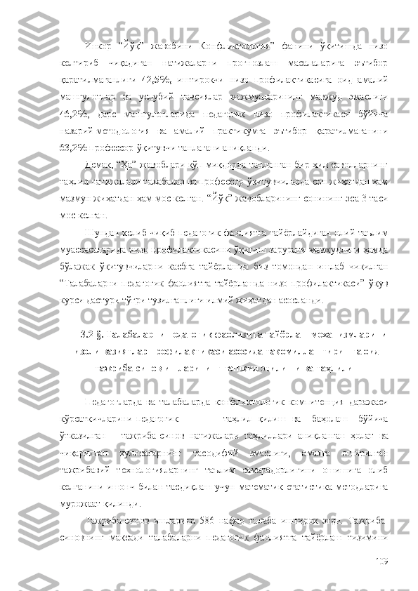 Инкор   “Йўқ”   жавобини   Конфликтология”   фанини   ўқитишда   низо
келтириб   чиқадиган   натижаларни   прогнозлаш   масалаларига   эътибор
қаратилмаганлиги   42,5%,   иштирокчи   низо   профилактикасига   оид   амалий
машғулотлар   ва   услубий   тавсиялар   мажмуаларининг   мавжуд   эмаслиги
46,2% ,   дарс   машғулотларида   педагогик   низо   профилактикаси   бўйича
назарий-методология   ва   амалий   практикумга   эътибор   қаратилмаганини
63,2%  профессор-ўқитувчи   танлагани аниқланди.
Демак, “Ҳа” жавоблари кўп миқдорда танланган бир хил саволларнинг
таҳлил натижалари талабалар ва профессор-ўқитувчиларда сон жиҳатдан ҳам
мазмун жиҳатдан ҳам мос келган. “Йўқ” жавобларининг сонининг эса 3 таси
мос келган.
Шундан келиб чиқиб педагогик фаолиятга тайёрлайдиган олий таълим
муассасаларида низо профилактикасини ўқитиш зарурати мавжудлиги ҳамда
бўлажак   ўқитувчиларни   касбга   тайёрлашда   биз   томондан   ишлаб   чиқилган
“Талабаларни   педагогик   фаолиятга   тайёрлашда   низо   профилактикаси”   ўқув
курси дастури тўғри тузилганлиги илмий жиҳатдан асосланди. 
3.2-§. Талабаларни педагогик фаолиятга тайёрлаш механизмларини
низоли вазиятлар профилактикаси асосида такомиллаштиришга оид
тажриба-синов ишларининг ташкил этилиши ва таҳлили
Педагогларда   ва   талабаларда   конфликтологик   компитенция   даражаси
кўрсаткичларини   педагогик                        таҳлил   қилиш   ва       баҳолаш       бўйича
ўтказилган       тажриба-синов   натижалари   таҳлиллари   аниқланган   ҳолат   ва
чиқарилган   хулосаларнинг   тасодифий   эмаслиги,   амалга   оширилган
тажрибавий   технологияларнинг   таълим   самарадорлигини   ошишига   олиб
келганини   ишонч   билан   тасдиқлаш   учун   математик   статистика   методларига
мурожаат қилинди.
Тажриба-синов   ишларида   586   нафар   талаба   иштирок   этди.   Тажриба-
синовнинг   мақсади   талабаларни   педагогик   фаолиятга   тайёрлаш   тизимини
109 