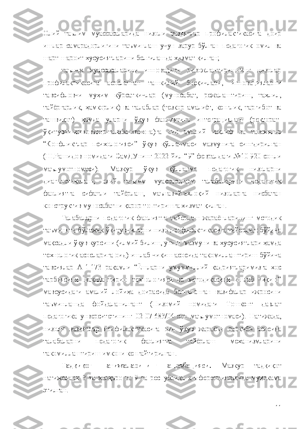 Олий   таьлим   муассасаларида   низоли   вазиятлар   профилактикасига   доир
ишлар   самарадорлигини   таъминлаш   учун   зарур   бўлган   педагогик   омил   ва
шарт-шароит хусусиятларини белгилашда хизмат қилган;
таълим   муассасаларини   инновацион   ривожлантиришнинг   низолар
профилактикасига   асосланган   ташкилий   босқичлари,   инновацияларни
тавсифловчи   муҳим   кўрсаткичлар   (муносабат,   режалаштириш,   таҳлил,
тайёргарлик,   ҳамкорлик)   ва   талаблар   (тезкор   амалиёт,   кенглик,   тарғибот   ва
ташвиқот)   ҳамда   уларни   ўқув   фаолиятига   интеграциялаш   (ректорат-
ўқитувчи-инноватор-талаба-ота-она)га   оид   амалий   таклиф   ва   тавсиялар
“Конфликтлар   психологияси”   ўқув   қўлланмаси   мазмунига   сингдирилган
(Ш.Рашидов номидаги СамДУнинг 2022 йил “9” февралдаги №10-920-сонли
маълумотномаси).   Мазкур   ўқув   қўлланма   педагогик   низоларни
диагностикалаш,   олий   таълим   муассасалари   талабаларини   педагогик
фаолиятга   сифатли   тайёрлаш,   маънавий-ахлоқий   низоларга   нисбатан
конструктив муносабатни қарор топтиришга хизмат қилган. 
Талабаларни   педагогик   фаолиятга   тайёрлаш   жараёнларининг   методик
таъминоти бўлажак ўқитувчиларни низо профилактикасига тайёрлаш бўйича
мақсадли ўқув курсини (илмий билиш, унинг мазмуни ва хусусиятлари ҳамда
технологик асосларига оид) ишлаб чиқиш асосида такомиллаштириш бўйича
тавсиялар   А-1-173   рақамли   “Ёшларни   умуммиллий   қадриятларимизга   хос
тарбиясини   шакллантириш   технологияси   ва   методикасини   ишлаб   чиқиш”
мавсусидаги   амалий   лойиҳа   доирасида   белгиланган   вазифалар   ижросини
таьминлашда   фойдаланилгант   ( Низомий   номидаги   Тошкент   давлат
педагогика   унверситетининг   02-07-683/04-сон   маълумотномаси).   Натижада,
низоли   вазиятлар   профилактикасига   оид   ўқув   жараёни   таркиби   асосида
талабаларни   педагогик   фаолиятга   тайёрлаш   механизмларини
такомиллаштириш имкони кенгайтирилган .
Тадқиқот   натижаларининг   апробацияси.   Мазкур   тадқиқот
натижалари   3   та   халқаро   ва   9   та   республика   конференцияларида   муҳокама
этилган.
11 