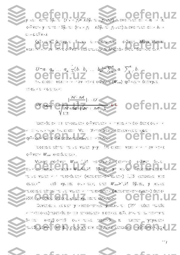 ундан   катта   бўлган   (яъни   y
j >   x
i бўлган   y
j   лар)   элементлар   сони   a
i   ни   ва
қиймати унга  тенг  бўлган (яъни   y
j   =   x
i бўлган   y
j   лар)   элементлар   сони   b
i ни
аниқлаймиз.
Қуйидаги     формула      билан      аниқланадиган      қиймат      Манн–Уитни 
мезонининг   эмпирик   қиймати   деб   аталади   ва  U   ҳарфи   билан   белгиланади.U	=	a1+a2+...+	an+	1
2	
(b1+b2+...+	bn)=	∑	i=1	
n	
a1+∑	i=1	
n	
b1
Вилкоксон   мезонининг   эмпирик   қиймати   ( W
эмп )   қуйидаги   формула  
орқали   аниқланади:	
W	ЭМП	=	
|	N	⋅	M
2	|−	U	
√	
N	⋅	M	⋅(	N	+	M	+	1	
12	
⋅	¿	¿
Тажриба-синов натижалари қийматларининг мослиги ёки фарқ қилиши
ишончлилигини   Вилкоксон – Манн – Уитни   мезони   ёрдамида   аниқлаш  
қуйидаги   алгоритм   асосида амалга   оширилади:
Таққосланаётган   танланмалар   учун   Вилкоксон   мезонининг   эмпирик
қиймати   W
эмп   ҳисобланади.
Мазкур   қиймат   W
0,05 = 1,96   чегаравий   (критик)   қиймат   билан
солиштирилади:   агар   W
эмп ≤ 1,96   бўлса,   у   ҳолда   “тақосланаётган
танланмаларнинг   тавсифлари   (характеристикалари)   0,05   даражада   мос
келади”   –   деб   хулоса   қилинади;   агар   W
эмп > 1,96   бўлса,   у   ҳолда
таққосланаётган   танланмаларнинг   тавсифлари   (характеристикалари)   фарқи
95%   ни ташкил   қилади,   деган хулосага   келинади.
Самарқанд   давлат   университетида   ўтказилган   (264   нафар   талаба
иштирокида)   тажриба-синов   натижалари   юқорида   қайд   этилган   алгоритмга
биноан   ҳисоб-китоб   қилинганда   тажриба   ва   назорат   гуруҳлари
талабаларининг конфликтологик компетентлик   даражаси       кўрсаткичлари
117 