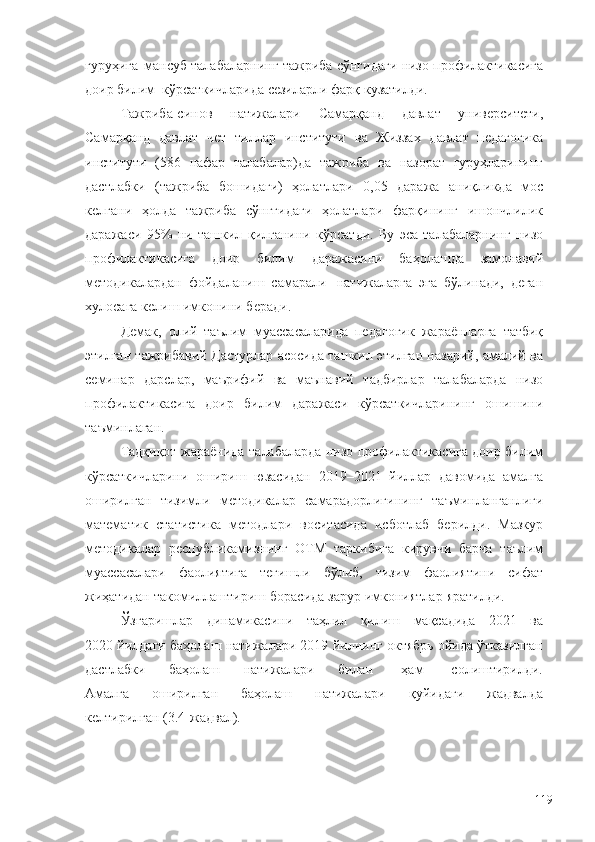 гуруҳига   мансуб талабаларнинг   тажриба   сўнгидаги   низо профилактикасига
доир билим   кўрсаткичларида   сезиларли   фарқ кузатилди.
Тажриба-синов   натижалари   Самарқанд   давлат   университети,
Самарқанд   давлат   чет   тиллар   институти   ва   Жиззах   давлат   педагогика
институти   (586   нафар   талабалар)да   тажриба   ва   назорат   гуруҳларининг
дастлабки   (тажриба   бошидаги)   ҳолатлари   0,05   даража   аниқликда   мос
келгани   ҳолда   тажриба   сўнггидаги   ҳолатлари   фарқининг   ишончлилик
даражаси   95%   ни   ташкил   қилганини   кўрсатди.   Бу   эса   талабаларнинг   низо
профилактикасига   доир   билим   даражасини   баҳолашда   замонавий
методикалардан   фойдаланиш   самарали   натижаларга   эга   бўлинади,   деган
хулосага   келиш   имконини беради.
Демак,   олий   таълим   муассасаларида   педагогик   жараёнларга   татбиқ
этилган тажрибавий Дастурлар асосида ташкил этилган назарий, амалий ва
семинар   дарслар,   маърифий   ва   маънавий   тадбирлар   талабаларда   низо
профилактикасига   доир   билим   даражаси   кўрсаткичларининг   ошишини
таъминлаган.
Тадқиқот   жараёнида   талабаларда   низо профилактикасига доир билим
кўрсаткичларини   ошириш   юзасидан   2019–2021   йиллар   давомида   амалга
оширилган   тизимли   методикалар   самарадорлигининг   таъминланганлиги
математик   статистика   методлари   воситасида   исботлаб   берилди.   Мазкур
методикалар   республикамизнинг   ОТМ   таркибига   кирувчи   барча   таълим
муассасалари   фаолиятига   тегишли   бўлиб,   тизим   фаолиятини   сифат
жиҳатидан   такомиллаштириш   борасида   зарур   имкониятлар   яратилди.
Ўзгаришлар      динамикасини      таҳлил      қилиш      мақсадида      2021      ва
2020 йилдаги   баҳолаш натижалари 2019 йилнинг октябрь ойида ўтказилган
дастлабки          баҳолаш          натижалари          билан            ҳам            солиштирилди.
Амалга       оширилган       баҳолаш       натижалари       қуйидаги       жадвалда
келтирилган   (3.4-жадвал).
119 