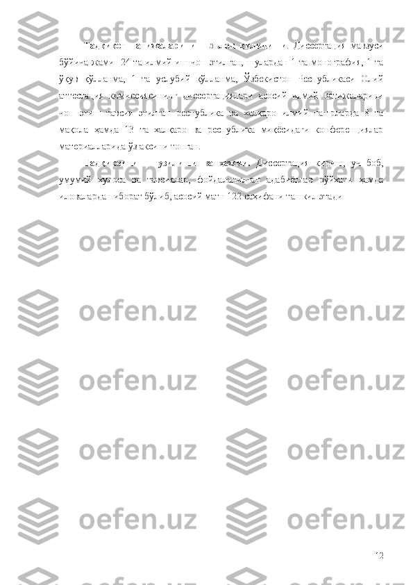 Тадқиқот   натижаларининг   эълон   қилиниши .   Диссертация   мавзуси
бўйича жами   24 та илмий иш чоп этилган, шулардан 1 та монография, 1 та
ўқув   қўлланма,   1   та   услубий   қўлланма,   Ўзбекистон   Республикаси   Олий
аттестация   комиссиясининг   диссертациялари   асосий   илмий   натижаларини
чоп   этиш   тавсия   этилган   республика   ва   халқаро   илмий   нашрларда   8   та
мақола   ҳамда   13   та   халқаро   ва   республика   миқёсидаги   конференциялар
материалларида ўз аксини топган. 
Тадқиқотнинг   тузилиши   ва   ҳажми.   Диссертация   кириш,   уч   боб,
умумий   хулоса   ва   тавсиялар,   фойдаланилган   адабиётлар   рўйхати   ҳамда
иловалардан иборат бўлиб, асосий матн 122 саҳифани ташкил этади
12 