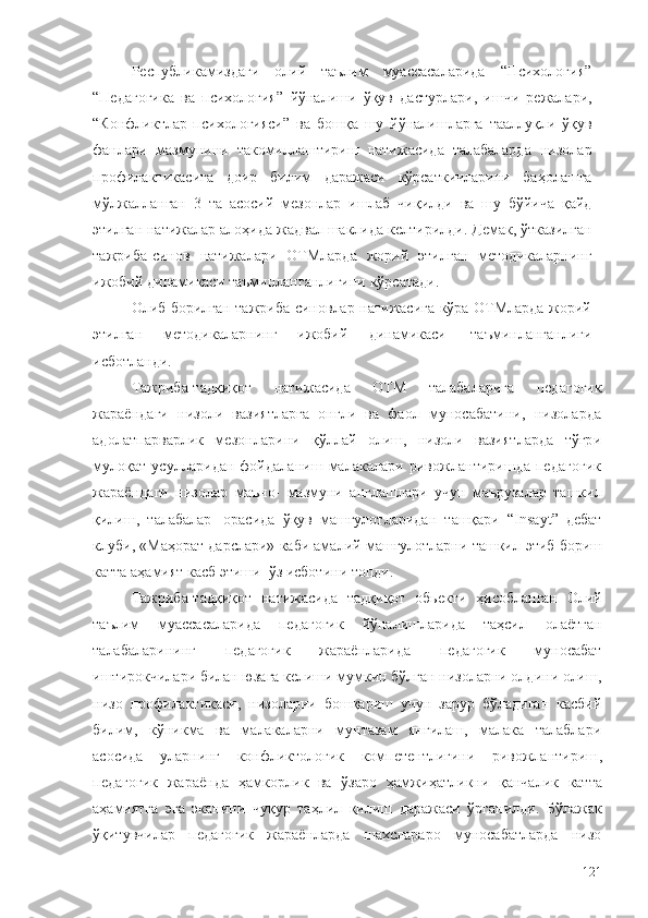 Республикамиздаги   олий   таълим   муассасаларида   “Психология”
“Педагогика   ва   психология”   йўналиши   ўқув   дастурлари,   ишчи   режалари,
“Конфликтлар   психологияси”   ва   бошқа   шу   йўналишларга   тааллуқли   ўқув
фанлари   мазмунини   такомиллаштириш   натижасида   талабаларда   низолар
профилактикасига   доир   билим   даражаси   кўрсаткичларини   баҳолашга
мўлжалланган   3   та   асосий   мезонлар   ишлаб   чиқилди   ва   шу   бўйича   қайд
этилган   натижалар   алоҳида   жадвал   шаклида   келтирилди.   Демак,   ўтказилган
тажриба-синов   натижалари   ОТМларда   жорий   этилган   методикаларнинг
ижобий динамикаси   таъминланганлигини   кўрсатади.
Олиб борилган тажриба-синовлар натижасига кўра ОТМларда жорий
этилган   методикаларнинг   ижобий   динамикаси   таъминланганлиги
исботланди.
Тажриба-тадқиқот   натижасида   ОТМ   талабаларига   педагогик
жараёндаги   низоли   вазиятларга   онгли   ва   фаол   муносабатини,   низоларда
адолатпарварлик   мезонларини   қўллай   олиш,   низоли   вазиятларда   тўғри
мулоқат  усулларидан  фойдаланиш  малакалари ривожлантиришда  педагогик
жараёндаги   низолар   маъно-   мазмуни   англашлари   учун   маърузалар   ташкил
қилиш,   талабалар   орасида   ўқув   машғулотларидан   ташқари   “Insayt”   дебат
клуби, «Маҳорат дарслари» каби амалий машғулотларни ташкил   этиб   бориш
катта   аҳамият касб этиши   ўз   исботини топди.
Тажриба-тадқиқот   натижасида   тадқиқот   обьекти   ҳисобланган   Олий
таълим   муассасаларида   педагогик   йўналишларида   таҳсил   олаётган
талабаларининг   педагогик   жараёнларида   педагогик   муносабат
иштирокчилари билан юзага келиши мумкин бўлган низоларни олдини олиш,
низо   профилактикаси,   низоларни   бошқариш   учун   зарур   бўладиган   касбий
билим,   кўникма   ва   малакаларни   мунтазам   янгилаш,   малака   талаблари
асосида   уларнинг   конфликтологик   компетентлигини   ривожлантириш ,
педагогик   жараён да   ҳамкорлик   ва   ўзаро   ҳамжиҳатликни   қанчалик   катта
аҳамиятга   эга   эканини   чуқур   таҳлил   қилиш   даражаси   ўрганилди.   Бўлажак
ўқитувчилар   педагогик   жараёнларда   шахслараро   муносабатларда   низо
121 