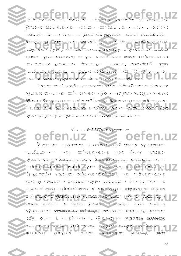 профилактикасининг   аҳамияти,   педагогик   муносабат   иштирокчилари
ўртасида   юзага   келадиган   низоларни   прогнозлаш,   олдини   олиш,   педагогик
низоларни   олдини   олишнинг   ўзига   хос   усуллари,   педагогик   жараёнларни
бошқаришда   кузатиладиган   муаммолар,   низо   профилактикасида   қарорлар
қабул   қилиш,   ўқитувчи   шахси   психологияси   ва   унга   қўйилаётган   талаблар
орқали   турли   зиддиятлар   ва   уни   олдини   олиш   ҳамда   конфликтологик
компетенлик   даражалари   баҳоланди.   Натижада,   тажрибавий   гуруҳ
талабаларида   баҳолаш   алгоритми:   К5=0,25х(Б51+Б22+Б23+Б24)ни   ташкил
қилди   ва   назорат   гуруҳидагига   нисбатан   ошганлигини кўрсатди.
Шундан келиб чиқиб педагогик фаолиятга тайёрлайдиган олий таълим
муассасаларида низо профилактикасини ўқитиш зарурати мавжудлиги ҳамда
бўлажак   ўқитувчиларни   касбга   тайёрлашда   биз   томондан   ишлаб   чиқилган
“Талабаларни   педагогик   фаолиятга   тайёрлашда   низо   профилактикаси”   ўқув
курси дастури тўғри тузилганлиги илмий жиҳатдан асосланди.
Учинчи боб бўйича  хулосалар
Ўтказилган   тадқиқотлар   натижасида   Олий   таълим   муассасалари
талабаларининг   низо   профилактикасига   доир   билим   даражаси
кўрсаткичларини   баҳолашда   таҳлил, баҳо, башоратлаш ва моделлаштириш
тарбиявий   жараённи   қамраб   олувчи   компонентлар   эканлиги   аниқланди.
Бунда   тарбия   моделлари   сифатида   талабаларда   низо   профилактикасига
доир   кўникмаларини   ривожлантирувчи   мақсадларни   ойдинлаштириш   ва
таълимий   ҳамда   тарбиявий   метод   ва   воситалардан,   ресурслардан   оқилона
фойдаланишга   мўлжалланган   -   назарий   моделлар;   қуйилган   мақсадларни
амалга   ошириш   ва   таъсир   ўтказиш   воситалари   билан   ишлашга
мўлжалланган   воситачилик   моделлари;   кутилмаган   вазиятларда   қарорлар
қабул   қилиш   ва   ишлаб   чиқишга   йўналтирувчи   рефлексив   моделлар;
методологик   манба   бўлиб   хизмат   қилувчи   маълумотлар   базаси   ва
ҳаракатлар   дастурига   таянган   концептуал   моделлар;   низо
122 