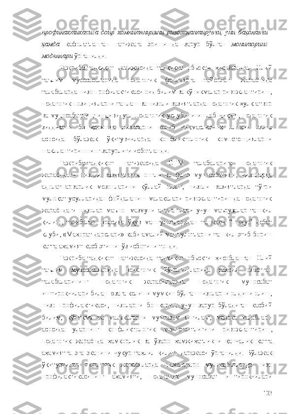 профилактикасига   доир   компитенцияни   ривожлантирувчи,   уни   баҳолавчи
ҳамда   кафолатланган   натижага   эришишда   зарур   бўлган   мониторинг
моделлари   ўрганилди.
Тажриба-тадқиқот   натижасида   тадқиқот   обьекти   ҳисобланган   Олий
таълим   муассасаларида   педагогик   фаолиятга   тайёрлаш   жараёнида
талабаларда низо профилактикаси оид билим ва кўникмалар ривожлантириш,
педагогик позицияларни танлаш ва низоли вазиятларда педагогик хулқ-атвор
ва   муносабатнинг   индивидуал   педагогик   услубини   ишлаб   чиқиш,   педагогик
зиддиятни   бошқаришда   низоларни   келиб   чиқмаслигини   олдини   олиш
асосида   бўлажак   ўқитувчиларда   конфликтологик   компетенцияларни
шакллантиришнинг зарурлиги исботланди.
Тажриба-тадқиқот   натижасида   ОТМ   талабаларига   педагогик
жараёндаги   низоли   вазиятларга   онгли   ва   фаол   муносабатини,   низоларда
адолатпарварлик   мезонларини   қўллай   олиш,   низоли   вазиятларда   тўғри
мулоқат  усулларидан  фойдаланиш  малакалари ривожлантиришда  педагогик
жараёндаги   низолар   маъно-   мазмуни   англашлари   учун   маърузалар   ташкил
қилиш,   талабалар   орасида   ўқув   машғулотларидан   ташқари   “Insayt”   дебат
клуби, «Маҳорат дарслари» каби амалий машғулотларни ташкил   этиб   бориш
катта   аҳамият касб этиши   ўз   исботини топди.
Тажриба-тадқиқот   натижасида   тадқиқот   обьекти   ҳисобланган   Олий
таълим   муассасаларида   педагогик   йўналишларида   таҳсил   олаётган
талабаларининг   педагогик   жараёнларида   педагогик   муносабат
иштирокчилари билан юзага келиши мумкин бўлган низоларни олдини олиш,
низо   профилактикаси,   низоларни   бошқариш   учун   зарур   бўладиган   касбий
билим,   кўникма   ва   малакаларни   мунтазам   янгилаш,   малака   талаблари
асосида   уларнинг   конфликтологик   компетентлигини   ривожлантириш ,
педагогик   жараён да   ҳамкорлик   ва   ўзаро   ҳамжиҳатликни   қанчалик   катта
аҳамиятга   эга   эканини   чуқур   таҳлил   қилиш   даражаси   ўрганилди.   Бўлажак
ўқитувчилар   педагогик   жараёнларда   шахслараро   муносабатларда   низо
профилактикасининг   аҳамияти,   педагогик   муносабат   иштирокчилари
123 