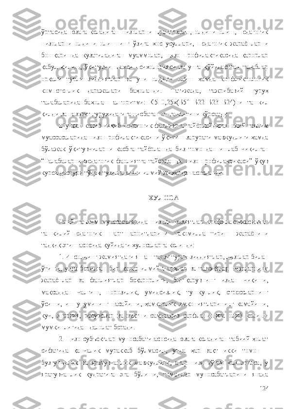 ўртасида   юзага   келадиган   низоларни   прогнозлаш,   олдини   олиш,   педагогик
низоларни   олдини   олишнинг   ўзига   хос   усуллари,   педагогик   жараёнларни
бошқаришда   кузатиладиган   муаммолар,   низо   профилактикасида   қарорлар
қабул   қилиш,   ўқитувчи   шахси   психологияси   ва   унга   қўйилаётган   талаблар
орқали   турли   зиддиятлар   ва   уни   олдини   олиш   ҳамда   конфликтологик
компетенлик   даражалари   баҳоланди.   Натижада,   тажрибавий   гуруҳ
талабаларида   баҳолаш   алгоритми:   К5=0,25х(Б51+Б22+Б23+Б24)ни   ташкил
қилди   ва   назорат   гуруҳидагига   нисбатан   ошганлигини кўрсатди.
Шундан келиб чиқиб педагогик фаолиятга тайёрлайдиган олий таълим
муассасаларида низо профилактикасини ўқитиш зарурати мавжудлиги ҳамда
бўлажак   ўқитувчиларни   касбга   тайёрлашда   биз   томондан   ишлаб   чиқилган
“Талабаларни   педагогик   фаолиятга   тайёрлашда   низо   профилактикаси”   ўқув
курси дастури тўғри тузилганлиги илмий жиҳатдан асосланди.
ХУЛОСА
Олий   таълим   муассасаларида   низоли   вазиятлар   профилактикасининг
ташкилий-педагогик   шарт-шароитларини   такомиллаштириш   жараёнини
тадқиқ этиш асосида қуйидаги хулосаларга келинди:
1. Инсоннинг жамиятдаги яшаш тарзи турли зиддиятлар, низолар билан
ўтиши,   унга   берилган   бир   қатор   илмий   шарҳлар   ва   тавсифлар   низоларнинг
жараёнлар   ва   фаолиятлар   беқарорлиги,   бошқарувнинг   издан   чиқиши,
мақсаддан   чалғиш,   норозилик,   умидсизлик,   тушкунлик,   стрессларнинг
ўсиши,   иш   унумининг   пасайиши,   ҳамкорлик   имкониятларининг   камайиши,
куч,   энергия,   ресурслар   ва   вақтни   самарасиз   сарфланишига   олиб   келиши
мумкинлигидан далолат беради.
2. Низо субъектлар  муносабати  асосида юзага келадиган табиий ҳолат
сифатида   қанчалик   мураккаб   бўлмасин,   унда   ҳар   вақт   икки   томон   –
бузғунчилик   ва   яратувчанлик   мавжудлиги,   агар   низо   тўғри   ҳал   этилса,   у
яратувчанлик   қудратига   эга   бўлиши,   томонлар   муносабатларини   янада
124 