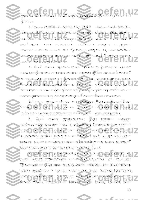 мустаҳамлаб, янги мазмунда қайта қурилишига сабаб бўлиши мумкинлигини
кўрсатди.
3.   Таҳлиллар   асосида   педагогик   муносабат   –   шахснинг   ҳаёт   фаолияти
давомида   билишга   ва   қадриятга   оид   эҳтиёжи   асосида   юзага   келувчи
позицияси   ва   принциплари   мазмуни   сифатида   қаралган   ҳолда   таълим
жараёнидаги   низоли   вазиятларни   шахснинг   индивидуал   ва   гуруҳли
позицияси   ва   принципига   мос   бўлмаган   таассурот   якунида   эҳтиёжни
қоноатлантирилмаслик   ҳолатидан   келиб   чиқувчи   салбий   натижа   тарзида
изоҳлаш мақсадга мувофиқдир.
4.   Олий   таълим   муассасаларида   субъектлар   ўртасидаги   мулоқот
шакллари кўп жиҳатдан юқоридаги компонентлар бўйича ижтимоий-маданий
ва   индивидуал   психологик   сифатларга,   шунингдек,   университет   жамоасида
ўрнатилган   анъаналар,   меъёрлар   ва   ўрнатилган   қоидаларига   боғлиқлиги
фаолиятдаги   натижага   кўра   субъектлар   ўртасидаги   ўзаро   муносабатларнинг
низоли тус олиши ва циклик ҳолатга тушиб қолиши билан изоҳланади.
5.   Бугунги   кунда   олий   таълим   муассасалари   ўқув   жараёнлари   билан
боғлиқ   бўлган   педагогик   низолар   турлари   ва   хажмининг   бу   борада
профилактик ҳаракатлар самарадорлигини ошириш мақсадга мувофиқ.
6.   Олий   таълим   муассасаларида   ўқув   жараёни   низолари
профилактикаси   атамасини   таълим   субъектлари   ўртасида   соғлом   муҳитни
сақлаш, низоли вазиятлар ва уларнинг кескинлашуви таълим  самарадорлиги
ва   сифатига   салбий   таъсир   этишини   ҳисобга   олиб,   мазкур   ҳолатларни
аввалдан олдини олиш, эрта аниқлаш ва бартараф этишга қаратилган амалий
фаолиятлар мажмуи сифатида изоҳлаш имконини берди.
7. Олий таълим муассасалари ўқув жараёнларига конструктив ёндашиб,
ундаги   низолар   профилактикасининг   ташкилий-педагогик   шарт-шароитлари
йўналишларини   (ўқув   режа   ва   дастурларини   шакллантириш   билан   боғлиқ,
таълим   жараёнларини   технологиялаштириш   билан   боғлиқ,   ўқув-техник
таъминот   базаси   билан   боғлиқ,   бошқарув   тузилмаси   ва   фаолияти   билан
боғлиқ,   таълим   натижаларини   баҳолаш   билан   боғлиқ)   белгилаб   олиш
125 