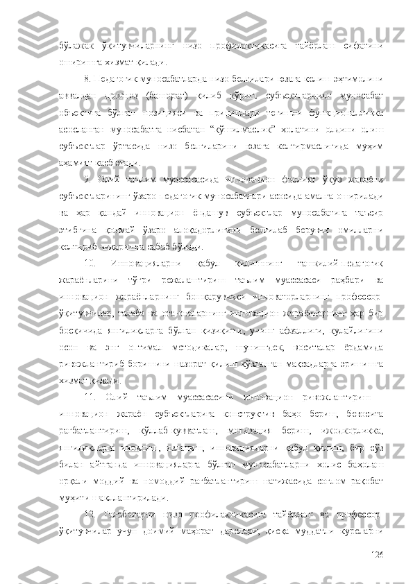 бўлажак   ўқитувчиларнинг   низо   профилактикасига   тайёрлаш   сифатини
оширишга хизмат қилади.
8. Педагогик муносабатларда низо белгилари юзага келиш эҳтимолини
аввалдан   прогноз   (башорат)   қилиб   кўриш   субъектларнинг   муносабат
объектига   бўлган   позицияси   ва   прициплари   тегишли   функционалликка
асосланган   муносабатга   нисбатан   “қўшилмаслик”   ҳолатини   олдини   олиш
субъектлар   ўртасида   низо   белгиларини   юзага   келтирмаслигида   муҳим
аҳамият касб этади.
9.   Олий   таълим   муассасасида   инновацион   фаолият   ўқув   жараёни
субъектларининг ўзаро педагогик муносабатлари асосида амалга оширилади
ва   ҳар   қандай   инновацион   ёндашув   субъектлар   муносабатига   таъсир
этибгина   қолмай   ўзаро   алоқадорлигини   белгилаб   берувчи   омилларни
келтириб чиқаришга сабаб бўлади.
10.   Инновацияларни   қабул   қилишнинг   ташкилий-педагогик
жараёнларини   тўғри   режалаштириш   таълим   муассасаси   раҳбари   ва
инновацион   жараёнларнинг   бошқарувчиси   инноваторларнинг   профессор-
ўқитувчилар,   талаба   ва   ота-оналарнинг   инновацион   жараёнларнинг   ҳар   бир
босқичида   янгиликларга   бўлган   қизиқиши,   унинг   афзаллиги,   қулайлигини
осон   ва   энг   оптимал   методикалар,   шунингдек,   воситалар   ёрдамида
ривожлантириб   боришини   назорат   қилиш   кўзланган   мақсадларга   эришишга
хизмат қилади.
11.   Олий   таълим   муассасасини   инновацион   ривожлантириш   -
инновацион   жараён   субъектларига   конструктив   баҳо   бериш,   бевосита
рағбатлантириш,   қўллаб-қувватлаш,   мотивация   бериш,   ижодкорликка,
янгиликларга   интилиш,   изланиш,   инновацияларни   қабул   қилиш,   бир   сўз
билан   айтганда   инновацияларга   бўлган   муносабатларни   холис   баҳолаш
орқали   моддий   ва   номоддий   рағбатлантириш   натижасида   соғлом   рақобат
муҳити шакллантирилади.
12.   Талабаларни   низо   профилактикасига   тайёрлаш   ва   профессор-
ўқитувчилар   учун   доимий   маҳорат   дарслари,   қисқа   муддатли   курсларни
126 