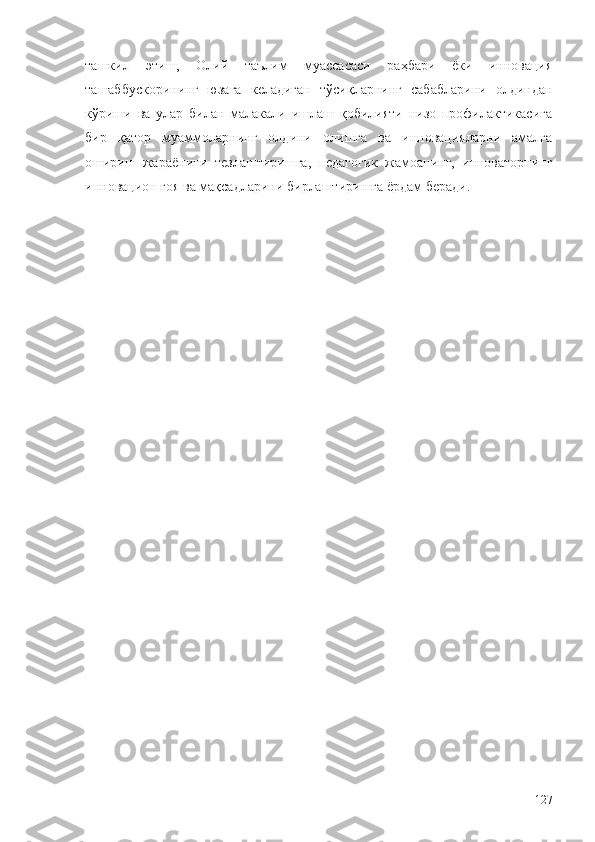 ташкил   этиш,   Олий   таълим   муассасаси   раҳбари   ёки   инновация
ташаббускорининг   юзага   келадиган   тўсиқларнинг   сабабларини   олдиндан
кўриши   ва   улар   билан   малакали   ишлаш   қобилияти   низо   профилактикасига
бир   қатор   муаммоларнинг   олдини   олишга   ва   инновацияларни   амалга
ошириш   жараёнини   тезлаштиришга,   педагогик   жамоанинг,   инноваторнинг
инновацион ғоя ва мақсадларини бирлаштиришга ёрдам беради.
127 