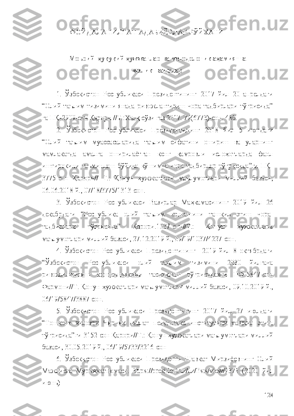                  ФОЙДАЛАНИЛГАН АДАБИЁТЛАР РЎЙХАТИ
Меьрий–ҳуқуқий ҳужжатлар ва методологик аҳамиятга
молик нашрлар
1.   Ўзбекистон   Республикаси   Президентининг   2017   йил   20   апрелдаги
“Олий  таълим   тизимини   янада   ривожлантириш  чора-тадбирлари   тўғрисида”
га ПҚ-2909-сон Қарори //Т.:Халқ сўзи газ 2017. 79(6773)-сон. 48б.
2.   Ўзбекистон   Республикаси   Президентининг   2018   йил   5   июндаги
“Олий   таълим   муассасаларида   таълим   сифатини   ошириш   ва   уларнинг
мамлакатда   амалга   оширилаётган   кенг   қамровли   ислоҳотларда   фаол
иштирокини   таъминлаш   бўйича   қўшимча   чора-тадбирлар   тўғрисида”ги   ПҚ-
3775-сон   Қарори//   Т.:   Қонун   ҳужжатлари   маълумотлари   миллий   базаси,
06.06.2018 й., 07/18/3775/1313-сон.
3.   Ўзбекистон   Республикаси   Вазирлар   Маҳкамасининг   2019   йил   26
декабрдаги   “Республика   олий   таълим   кенгашини   ташкил   этиш   чора-
тадбирлари   тўғрисида”   Қарори.1037-сон//Т.:   Қонун   ҳужжатлари
маълумотлари миллий базаси, 27.12.2019 й., 09/19/1037/4227-сон.
4.   Ўзбекистон   Республикаси   Президентининг     2019   йил   8   октябрдаги
“Ўзбекистон   Республикаси   олий   таълим   тизимини   2030   йилгача
ривожлантириш   концепциясини   тасдиқлаш   тўғрисида»ги   ПФ-5847-сон
Фармони//Т.   Қонун ҳужжатлари маълумотлари миллий базаси, 09.10.2019 й.,
06/19/5847/3887-сон.
5.   Ўзбекистон   Республикаси   Президентининг   2017   йил   27   июлдаги
“Тошкент   вилояти   Чирчиқ   давлат   педагогика   институтини   ташкил   этиш
тўғрисида”ги 3152-сон Қарори//Т.:  Қонун ҳужжатлари маълумотлари миллий
базаси, 30.05.2019 й., 06/19/5733/3216-сон
6.   Ўзбекистон   Республикаси   Президенти   Шавкат   Мирзиёевнинг   Олий
Мажлисга   Мурожаатномаси.   https://president.uz/uz/lists/view/1371   (2020   йил
июнь)
128 