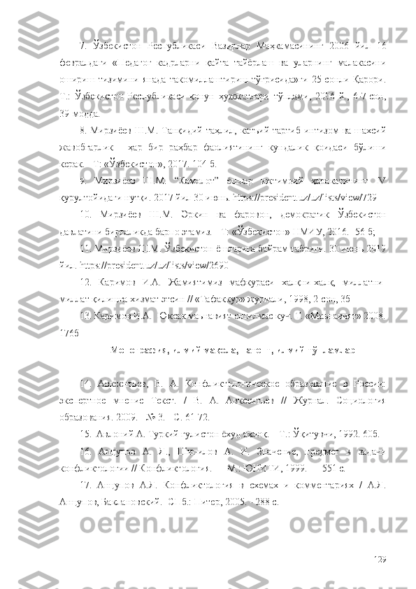 7.   Ўзбекистон   Республикаси   Вазирлар   Маҳкамасининг   2006   йил   16
февралдаги   «Педагог   кадрларни   қайта   тайёрлаш   ва   уларнинг   малакасини
ошириш   тизимини   янада   такомиллаштириш   тўғрисида»ги   25-сонли   Қарори.
Т.:   Ўзбекистон   Республикаси   қонун   ҳужжатлари   тўплами,   2006   й.,   6-7-сон,
39-модда .
8. Мирзиёев  Ш.М.  Танқидий таҳлил, катъий  тартиб-интизом  ва шахсий
жавобгарлик   -   ҳар   бир   раҳбар   фаолиятининг   кундалик   қоидаси   бўлиши
керак. - Т: «Ўзбекистон», 2017. 104 б. 
9.   Мирзиёев   Ш.М.   “Камолот”   ёшлар   ижтимоий   ҳаракатининг   IV
қурултойидаги нутқи. 2017 йил 30 июнь. https://president.uz/uz/lists/view/729
10.   Мирзиёев   Ш.М.   Эркин   ва   фаровон,   демократик   Ўзбекистон
давлатини биргаликда барпо этамиз. - Т: «Ўзбекистон» НМИУ, 2016. -56 б; 
11. Мирзиёев Ш.М. Ўзбекистон ёшларига байрам табриги. 30 июнь 2019
йил. https://president.uz/uz/lists/view/2690
12.   Каримов   И.А.   Жамиятимиз   мафкураси   халқни-халқ,   миллатни-
миллат қилишга хизмат этсин // «Тафаккур» журнали, 1998, 2-сон, 3б
13. Каримов И.А.  Юксак маьнавият енгилмас куч. Т. «Маьнавият» 2008.
176б
Монография, илмий мақола, патент, илмий тўпламлар
14.   Авксентьев,   В.   А.   Конфликтологическое   образование   в   России:
экспертное   мнение   Текст.   /   В.   А.   Авксентьев   //   Журнал.   Социология
образования. 2009. - № 3. - С. 61-72.
15.  Авлоний А. Туркий гулистон ёхуд ахлоқ. – Т .:  Ўқитувчи, 1992 . 60б.
16.   Анцупов   А.   Я.,   Шипилов   А.   И.   Значение,   предмет   и   задачи
конфликтологии // Конфликтология. — М.: ЮНИТИ, 1999. — 551 с.
17.   Анцупов   А.Я.   Конфликтология   в   схемах   и   комментариях   /   А.Я.
Анцупов, Баклановский.  - СПб.: Питер, 2005. - 288 с.
129 