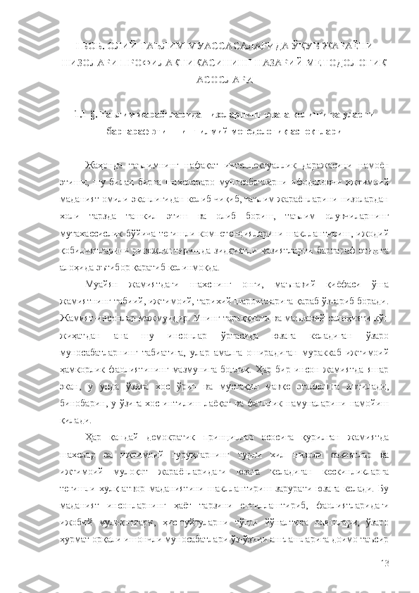 I БОБ. ОЛИЙ ТАЪЛИМ МУАССАСАЛАРИДА ЎҚУВ ЖАРАЁНИ
НИЗОЛАРИ ПРОФИЛАКТИКАСИНИНГ НАЗАРИЙ-МЕТОДОЛОГИК
АСОСЛАРИ
1.1-§. Таълим жараёнларида низоларнинг юзага келиши ва уларни
бартараф этишнинг  илмий   методологик   аспектлари
Жаҳонда   таълимнинг   нафақат   интеллектуаллик   даражасини   намоён
этиши,   шу   билан   бирга   шахслараро   муносабатларни   ифодаловчи   ижтимоий
маданият омили эканлигидан келиб чиқиб, таълим жараёнларини низолардан
холи   тарзда   ташкил   этиш   ва   олиб   бориш,   таълим   олувчиларнинг
мутахассислик   бўйича   тегишли  компетенцияларини   шакллантириш,   ижодий
қобилиятларини   ривожлантиришда   зиддиятли   вазиятларни   бартараф   этишга
алоҳида эътибор қаратиб келинмоқда. 
Муайян   жамиятдаги   шахснинг   онги,   маънавий   қиёфаси   ўша
жамиятнинг табиий, ижтимоий, тарихий шароитларига қараб ўзгариб боради.
Жамият-инсонлар мажмуидир. Унинг тараққиёти ва маънавий салоҳияти кўп
жиҳатдан   ана   шу   инсонлар   ўртасида   юзага   келадиган   ўзаро
муносабатларнинг   табиатига,   улар   амалга   оширадиган   мураккаб   ижтимоий
ҳамкорлик   фаолиятининг   мазмунига   боғлиқ.   Ҳар   бир   инсон   жамиятда   яшар
экан,   у   унда   ўзига   хос   ўрин   ва   мустақил   мавқе   эгаллашга   интилади,
бинобарин, у ўзига хос интилиш лаёқат ва фаоллик намуналарини намойиш
қилади.
Ҳар   қандай   демократик   принциплар   асосига   қурилган   жамиятда
шахслар   ва   ижтимоий   гуруҳларнинг   турли   хил   низоли   вазиятлар   ва
ижтимоий   мулоқот   жараёнларидаги   юзага   келадиган   кескинликларга
тегишли   хулқ-атвор   маданиятини   шакллантириш   зарурати   юзага   келади.   Бу
маданият   инсонларнинг   ҳаёт   тарзини   енгиллаштириб,   фаолиятларидаги
ижобий   мулоқотлари,   ҳис-туйғуларни   тўғри   йўналтира   олишлари,   ўзаро
ҳурмат орқали ишончли муносабатлари ўз-ўзини англашларига доимо таъсир
13 