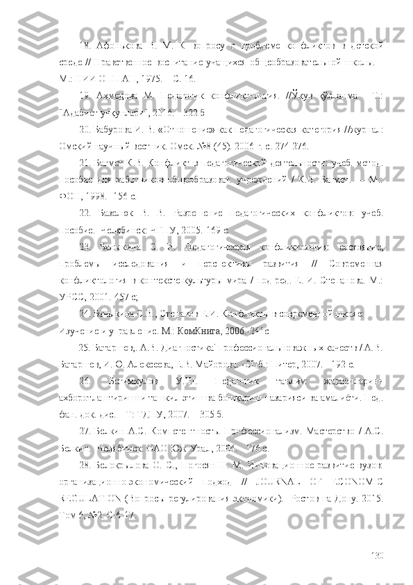 18.   Афонькова   В.   М.   К   вопросу   о   проблеме   конфликтов   в   детской
среде  //  Нравственное  воспитание  учащихся  общеобразовательной  школы. –
М . : НИИ ОПП АП, 1975. – С. 16.
19.   Ахмедова   М.   Педагогик   конфликтология.   //Ўқув   қўлланма   -   Т.:
"Адабиёт учқунлари", 2016. - 322 б
20. Бабурова И. В. «Отношение» как педагогическая категория / /журнал:
Омский научный вестник. Омск. №8 (45). 2006 г. с. 274-276.
21.   Багмет   К.В.   Конфликт   в   педагогической   деятельности:   учеб.-метод.
пособие   для   работников   общеобразоват.   учреждений   /   К.В.   Багмет.   —   М.:
ФОН, 1998.- 156 с.
22.   Базелюк   В.   В.   Разрешение   педагогических   конфликтов:   учеб.
пособие.  - Челябинск: ЧГПУ, 2005. - 169 с.
23.   Баныкина   С.   В.   Педагогическая   конфликтология:   состояние,
проблемы   исследования   и   перспективы   развития   //   Современная
конфликтология   в   контексте   культуры   мира   /   под   ред.   Е.   И.   Степанова.   М.:
УРСС, 2001. - 457 с;
24. Баныкина С.В., Степанов Е.И. Конфликты в современной школе: 
Изучение и управление .  М.: КомКнига, 2006. -241с
         25. Батаршев,. А.В. Диагностика' профессиональноважных качеств / А.В.
Батаршев, И.Ю. Алексеева, Е.В. Майорова.  - СПб.: Питер, 2007. - 192 с.
26.   Бегимкулов   У.Ш.   Педагогик   таълим   жараёнларини
ахборотлаштиришни ташкил этиш ва бошқариш назарияси ва амалиёти. Пед.
фан. док. дис. – Т: ТДПУ, 2007. – 305 б.
27.   Белкин   А.С.   Компетентность.   Профессионализм.   Мастерство   /   А.С.
Белкин.  - Челябинск: ОАО Юж-Урал, 2004. - 176 с.
28.   Белокрылова   О.   С.,   Погосян   Н.   М.   Инновационное   развитие   вузов:
организационно-экономический   подход   //   JOURNAL   OF   ECONOMIC
REGULATION (Вопросы регулирования экономики).   - Ростов-на-Дону. 2015.
Том 6, №2.  С. 6-17.
130 