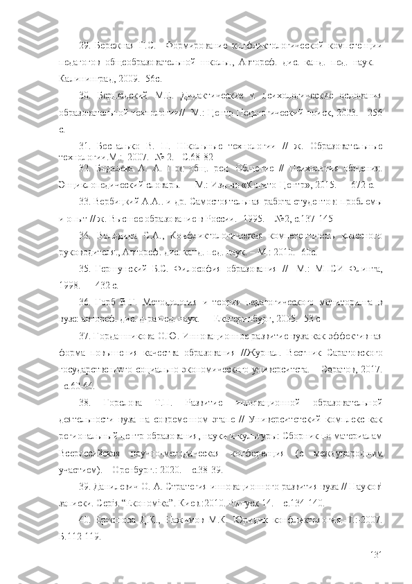 29.   Бережная   Г.С.     Формирование   конфликтологической   компетенции
педагогов   общеобразовательной   школы.,   Автореф.   дис.   канд.   пед.   наук.   -
Калининград, 2009.  -56с.
30.   Бершадский   М.Е.   Дидактические   и   психологические   основания
образовательной технологии/ / - М.: Центр Педагогический поиск, 2003. - 256
с.
31.   Беспалько   В.   П.   Школьные   технологии   //   ж.   Образовательные
технологии.М.:  2007. -№ 2. - C.68-82
32.   Бодалёва   А.   А.   Под   общ.   ред.   Общение   //   Психология   общения.
Энциклопедический словарь. — М.: Изд-во «Когито-Центр», 2015. — 672 с.
33. Вербицкий А.А.. и др. Самостоятельная работа студентов: проблемы
и опыт //  ж.  Высшее образование в России. -1995. -  №2,  с.137- 145
34.   Володина   С.А.,   Конфликтологическая   компетентность   классного
руководителя., Автореф. дис. канд. пед. наук. – М .:  2010.  -60с.
35.   Гершунский   Б.С.   Философия   образования   / /-   М.:   МПСИ   Флинта,
1998. — 432 с.
36.   Горб   В.Г.   Методология   и   теория   педагогического   мониторинга   в
вузе: автореф. дис. д-ра пед. наук. — Екатеринбург, 2005.  - 53 с
37. Гордашникова О.Ю. Инновационное развитие вуза как эффективная
форма   повышения   качества   образования   // Журнал.   Вестник   Саратовского
государственного  социально-экономического университета. – Саратов, 2017.
–с. 60-64.
38.   Горелова   Т.П.   Развитие   инновационной   образовательной
деятельности   вуза   на   современном   этапе   //   Университетский   комплекс   как
региональный центр образования, науки и культуры: Сборник по материалам
Всероссийская   научно-методическая   конференция   (с   международным
участием). – Оренбург.: 2020. –  с. 38-39.
39. Данилевич О. А. Стратегия инновационного развития вуза // Наукові
записки. Серія “Економіка”. Киев. :2010.  Випуск 14. –  с. 134-140 .
40.   Ергешова   Д.Қ.,   Нажимов   М.К.   Юридик   конфликтология. - Т. :- 2007.
Б. 112-119 .
131 