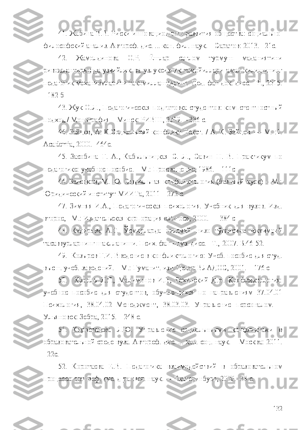 41. Жабина  В.В. Риски инновационного развития  общества:  социально-
философский анализ. Автореф. дис. ... кан. фил. наук. – Саратов: 2013. –21с.
42.   Жамолдинова   О.Р.   Ёшлар   соғлом   турмуш   маданиятини
ривожлантиришда   узвийлик   ва   узлуксизлик   тамойиллари   амал   килишининг
педагогик механизмларини такомиллаштириш.  Пед. фан док. дисс. –Т ., -2015.
- 182 б
43. Жук О.Л., Педагогическая подготовка студентов: компетентностный
подход / Монография – Минск: РИВШ, 2009. – 336 с.
44.   Зайцев,   А.   К.Социальный   конфликт   Текст.   /   А.   К.   Зайцев.   —   М.   :1.
Academia, 2000. -  464с.
45.   Засобина   Г.   А.,   Кабыльницкая   С.   Л.,   Савин   Н.   В.   Практикум   по
педагогике: учебное пособие. – М . : Просвещение, 1986. – 111с
46.   Зеленков,   М.   Ю.   Социальная   конфликтология   (базовый   курс)   –   М.:
Юридический институт МИИТа, 2011 – 272 с. 
47.   Зимняя   И.А.,   Педагогическая   психология.   Учебник   для   вузов.   Изд.
второе, - М.: Издательская корпорация «Логос», 2000. — 384 с
48.   Кадирова   А.Т.   Ўсмирларда   оилавий   низо   тўғрисида   ижтимоий
тасаввурларнинг шаклланиши. Псих. фан номз. дисс. –Т ., -2007 . Б.46-52.
49.   Козырев Г.И. Введение в конфликтологию: Учеб. пособие для студ.
высш. учеб. заведений. – М.: Гуманит. изд. Центр ВЛАДОС, 2001. – 176 с
50.     Король   Л.Г.,   Малимонов   И.В,   Рахинский   Д.В.   Конфликтология:
учебное   пособие   для   студентов,   обучающихся   по   направлениям   37.04.01
Психология,   38.04.02   Менеджмент,   38.03.03.   Управление   персоналом.   –
Ульяновск: Зебра, 2015. – 248 с.  
51.   Коростелева   Л.Ю.   Управление   социальнными   конфликтами   в
образовательной среде вуза. Автореф. дис. ... кан. соц. наук. – Москва: 2011.
–22 с.
52.   Коротаева   Е.В.   Педагогика   взаимодействий   в   образовательном
процессе: автореф. дис. д-ра. пед. наук. — Екатеринбург, 2000. -38 с.
132 