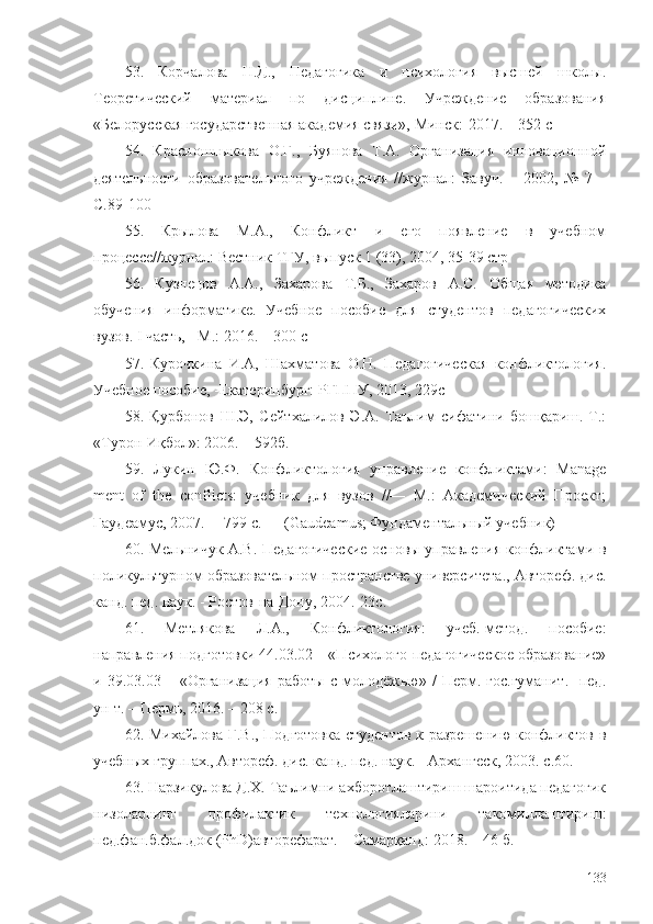 53.   Корчалова   Н.Д.,   Педагогика   и   психология   высшей   школы.
Теоретический   материал   по   дисциплине.   Учреждение   образования
«Белорусская государственная академия связи»,  Минск:- 2017. – 352 с
54.   Красношлыкова   О.Г.,   Буянова   Т.А.   Организация   инновационной
деятельности   образовательного   учреждения   // журнал:   Завуч.   –   2002,   №   7   –
С.89-100
55.   Крылова   М.А.,   Конфликт   и   его   появление   в   учебном
процессе// журнал:  Вестник ТГУ, выпуск 1 (33), 2004, 35-39 стр
56.   Кузнецов   А.А.,   Захарова   Т.Б.,   Захаров   А.С.   Общая   методика
обучения   информатике.   Учебное   пособие   для   студентов   педагогических
вузов. I часть, - М .:  2016. – 300 с
57.   Курочкина   И.А,   Шахматова   О.Н.   Педагогическая   конфликтология.
Учебное пособие, -Екатеринбург: РГППУ, 2013, 229с 
58.   Қурбонов   Ш.Э,   Сейтхалилов   Э.А.   Таълим   сифатини   бошқариш.-Т.:
«Турон-Иқбол»: 2006. – 592б.
59.   Лукин   Ю.Ф.   Конфликтология   управление   конфликтами:   Manage
ment   of   the   conflicts:   учебник   для   вузов   //—   М.:   Академический   Проект;
Гаудеамус, 2007. —799 с. — (Gaudeamus; Фундаментальный учебник)
60. Мельничук А.В. Педагогические основы управления конфликтами в
поликультурном образовательном пространстве университета., Автореф. дис.
канд. пед. наук. - Ростов-на-Дону, 2004. - 23 с.  
61.   Метлякова   Л.А.,   Конфликтология:   учеб.-метод.   пособие:
направления подготовки 44.03.02 – «Психолого-педагогическое образование»
и  39.03.03   –  «Организация   работы   с   молодёжью»  /   Перм.  гос.гуманит.-   пед.
ун-т. – Пермь, 2016. – 208 с.
62. Михайлова Г.В., Подготовка студентов к разрешению конфликтов в
учебных группах., Автореф. дис. канд. пед. наук. - Архангеск, 2003. с .60 .
63. Нарзикулова Д.Х. Таълимни ахборотлаштириш шароитида педагогик
низоларнинг   профилактик   технологияларини   такомиллаштириш:
пед.фан.б.фал.док (PhD)авторефарат. – Самарқанд: 2018. – 46 б.
133 