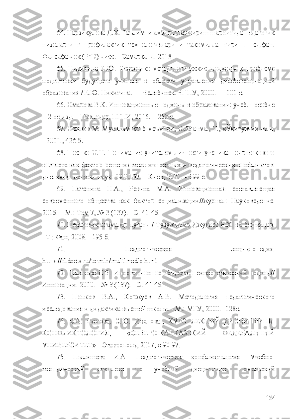 64. Нарзиқулова Д.Х. Таълимни ахборотлаштириш шароитида педагогик
низоларнинг   профилактик   технологияларини   такомиллаштириш.   пед.фан.
Фалсафа док (PhD) дисс. - Самарқанд. 2018 
65.   Никитина   Е.Ю.   Теоретико-методологические   подходы   к   проблеме
подготовки   будущего   учителя   в   области   управления   дифференциацией
образования / Е.Ю. Никитина. — Челябинск: ЧГПУ, 2000. — 101 с.
66. Омарова В.К. Инновационные подходы в образовании: учеб. пособие
– 2-ое изд. – Павлодар, ПГПИ, 2016. – 253 с. 
67. Очилов М. Муаллим-қалб меъмори, Сайланма., Т., «Ўқитувчи» наш,
- 2001., 426 б .  
68. Пoенко О.Н. Понимание учителем  личности ученика подросткового
возраста как фактор решения межличностных и педагогических конфликтов:
дис. канд. психол. наук: 19.00.07. – Киев, 2001. – 199 с.
69.   Патенина   Н.А.,   Ревина   М.А.   Инновационная   составляющая
современного   общества   как   фактор   социализации// журнал:   Науковедение.
2015. – М.: Том 7, № 3 (137). - С. 41-45.
70. Педагогик атамалар луғати / Тузувчилар Джураев Р.Х. ва бошқалар.
–Т.: Фан, 2008. –195 б.
71.   Педагогическая   энциклопедия.
https://didacts.ru/termin/multimedia.html
72.   Полякова   Е.В.   Инновационное   общество:   синергетический   подход//
Инновации. 2010. - № 3 (137). - С. 41-45.
73.   Попков   В.А.,   Коржуев   А.В.   Методология   педагогического
исследования и дидактика высшей школы. - М.: МГУ, 2000.  -1 28 с.
74.   С.В.   Попова,   С.Ю.   Иванова.,   КУРС   ЛЕКЦИЙ   ДИСЦИПЛИНЫ
КОНФЛИКТОЛОГИЯ,   «СЕВЕРО-КАВКАЗСКИЙ   ФЕДЕРАЛЬНЫЙ
УНИВЕРСИТЕТ» - Ставрополь, 2017,  с  90-97 .
75.   Пылишева   И.А.   Педагогическая   конфликтология.   Учебно-
методический   комплекс   по   учебной   дисциплине,   Гомельский
134 