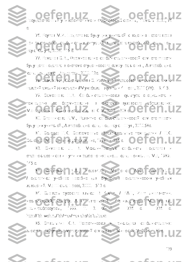 Государственный университет имени Франциско Скорины,  - Гомель- 2020, 76
с.
76.   Реутов   М.И.   Подготовка   будущих   учителей   к   ведению   переговоров
при   разрешении   конфликтных   ситуаций   в   школе:   автореф.   дис.   канд.   пед.
наук. Калуга, 2000. - 19 с.
77. Романов С.В., Формирование конфликтологической компетентности
будущего педагога  в системе студенческого  самоуправления., Автореф. дис.
канд. пед. наук. - Волгоград, 2010. 12 с.
78. Самаров Р., Садриддинов С. Ижтимоий тараққиётни таъминлашнинг
назарий-амалий жиҳатлари //Муҳофаза + журнали 4 – сон, 2011 (78). - Б. 4-5.
79.   Самсонова   Н.В.   Конфликтологическая   культура   специалиста   и
технология   ее   формирования   в   системе   вузовского   образования:
Монография. – Калининград: Изд-во КГУ, 2002. –308 с.
80.   Сгонникова   Е.М.,   Развитие   конфликтологической   компетентности
будущих учителей., Автореф. дис. канд. пед. наук. - Шуя, 2010. 58 с. 
81.   Селевко   Г.К.   Современные   образовательные   технологии   /   Г.К.
Селевко. -М.: Народное образование, 1998. — 256 с.
82.   Симонова   JI.   В.   Межличностные   конфликты   педагогов   и
старшеклассников   и  пути   их  разрешения:   дис....   канд.  психол.   н.  М. : ,  1989. -
145 с.
83.   Сластенин   В.А.,   ИсаевИ.Ф.,   Мищенко   А.И.,   ШияновЕ.Н.
/Педагогика:   учебное   пособие   для   студентов   педагогических   учебных
заведений. М.: Школа-Пресс, 2000. - 512 с.
84.   Словарь   русского   языка:   В   4-х   т.   /   РАН,   Ин-т   лингвистич.
исследований;   Под   ред.   А.   П.   Евгеньевой.   -   4-е   изд.,   стер.   -   М.:   Рус.   яз.;
Полиграфресурсы,   1999.   Т.   2.   К—О.   -   736   с.   -   736   с.
http://feb-web.ru/feb/mas/mas-abc/default.asp
85.   Стволыгин   К.В.   Теоретическая   и   прикладная   конфликтология:
электронный учебно-методический комплекс. – Минск: БГУ, 2019. – 81 с.
135 