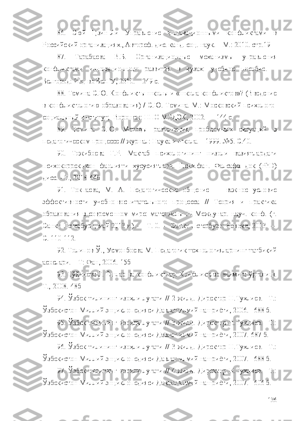 86.   Сюй   Цзин-Ли   Управление   инновационными   конфликтами   в
Российский организациях., Автореф. дис. канд. соц. наук. – М .:  2010. стр.19   
87.   Тарабаева   В.Б.   Организационные   механизмы   управления
конфликтами   инновационного   развития   в   вузах:   учебное   пособие.   –
Белгород: Изд-во БелГУ, 2010. – 249 с.
88. Темина С.Ю. Конфликты школы и «школа конфликтов»? (Введение
в конфликтологию образования) / С.Ю. Темина. М.: Московский психолого-
социальный институт;  - Воронеж: НПО МОДЭК, 2002. — 144 с.
89.   Темина   С.Ю.   Методы   разрешения   проблемных   ситуаций   в
педагогическом процессе //  журнал:  Наука и школа. – 1999. №5. С.40.
90.   Тожибоева   Г.Р.   Мактаб   психологининг   низоли   вазиятлардаги
психокоррекцион   фаолияти   хусусиятлари.   Псих.фан.   Фалсафа   док   (PhD)
дисс. - Т. ,  2018 -64б
91.   Токпаева,   М.   А.   Педагогическое   общение   —   важное   условие
эффективности   учебно-воспитательного   процесса   //   Теория   и   практика
образования   в   современном   мире:   материалы   III   Междунар.   науч.   конф.   (г.
Санкт-Петербург, май 2013 г.). — Т. 0. — Санкт-Петербург: Реноме, 2013. —
С. 110-112.
92. Толипов Ў., Усмонбоева М. Педагогик технологияларнинг татбиқий
асослари. – Т: Фан, 2006. - 15б
93. Тўйчиева Г. Ёшлар ва конфликтлар: Конфликтлар ечимига ўрганиш.
Т.,-2008.-48б
94.   Ўзбек   тилининг   изоҳли   луғати   //   2-жилд.   Директор   Н.Тухлиев.   –Т.:
Ўзбекистон Миллий энциклопедияси Давлат илмий нашриёти, 2006. –688 б.
95.   Ўзбек   тилининг   изоҳли   луғати   //   3-жилд.   Директор   Н.Тухлиев.   –Т.:
Ўзбекистон Миллий энциклопедияси Давлат илмий нашриёти, 2007. - 687 б.
96.   Ўзбек   тилининг   изоҳли   луғати   //   3-жилд.   Директор   Н.Тухлиев.   –Т.:
Ўзбекистон Миллий энциклопедияси Давлат илмий нашриёти, 2007. –688 б.
97.   Ўзбек   тилининг   изоҳли   луғати   //   4-жилд.   Директор   Н.Тухлиев.   –Т.:
Ўзбекистон Миллий энциклопедияси Давлат илмий нашриёти, 2007. –606 б.
136 