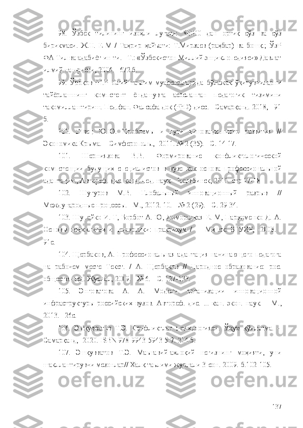 98.   Ўзбек   тилининг   изоҳли   луғати:   80000   дан   ортиқ   сўз   ва   сўз
бирикмаси.   Ж.II.   Е-М   /   Таҳрир   ҳайъати:   Т.Мирзаев   (раҳбар)   ва   бошқ.;   ЎзР
ФА Тил ва адабиёт ин-ти. –Т.: «Ўзбекистон Миллий энциклопедияси» Давлат
илмий нашриёти, 2006. –672 б.
99.   Ўроқов   Ш.Р   Олий   таълим   муассасаларида   бўлажак   ўқитувчиларни
тайёрлашнинг   компетент   ёндашувга   асосланган   педагогик   тизимини
такомиллаштириш. Пед.фан. Фалсафа док (PhD) дисс. - Самарқанд. 2018, - 91
б. 
100.   Швец   Ю.Ю.   Проблемы   и   пути   инновационного   развития   //
Экономика Крыма. – Симферополь. ,=2011.  № 2 (35). - С. 14-17.
101.   Шерниязова   В.В.   Формирование   конфликтологической
компетенции   будущих   специалистов   в   вузе   как   основа   профессиональной
адаптации., Автореф. дис. канд. пед. наук. - Челябинск, 2011. стр 17-18
102.   Шугуров   М.В.   Глобальный   инновационный   разрыв   //
Международные процессы. - М. ,-2012.  10. - № 2 (29). - С. 29-34.
103. Шупейко И. Г, Борбот  А. Ю, Доморацкая  Е. М,  Пархоменко  Д. А.
Основы   психологии   и   педагогики:   практикум   /   —   Минск:   БГУИР,   - 2008.   -
91 с.
104. Щербаков, А. Профессиональная адаптация начинающего педагога
на   рабочем   месте   Текст.   /   А.   Щербаков   //   Народное   образование:   рос.
обществ.-пед. Журн ал,  2009. - № 6. - С. 127-133.
105.   Энговатова   А.   А.   Модели   организации   инновационной
инфраструктуры   российских   вузов.   Автореф.   дис.   ...   кан.   экон.   наук.   –   М .,
2013. –26 с.
106.   Эшқувватов   Т.Э.   Конфликтлар   психологияси.   Ўқув   қўлланма.   –
Самарқанд,- 2020. ISBN 978-9943-5943-5-7. 204 б.
107.   Эшқувватов   Т.Э.   Маьнавий-ахлоқий   негизнинг   моҳияти,   уни
шакллантирувчи мезонлар// Халқ таьлими журнали 3-сон. 2009.-б.102-105.
137 