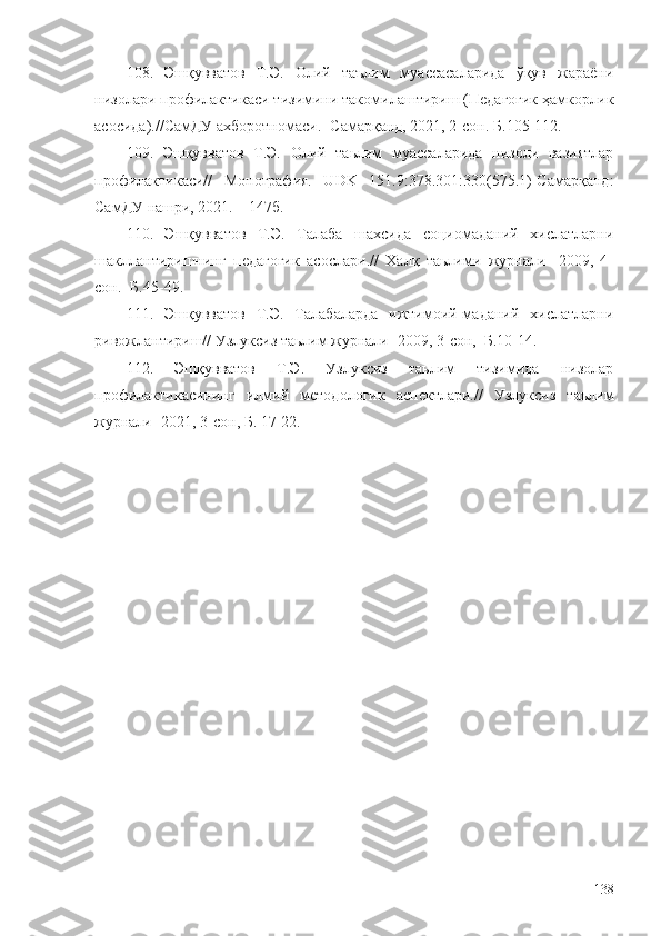 108.   Эшқувватов   Т.Э.   Олий   таълим   муассасаларида   ўқув   жараёни
низолари профилактикаси тизимини такомилаштириш (Педагогик ҳамкорлик
асосида).//СамДУ ахборотномаси. -Самарқанд, 2021, 2-сон.  Б. 105-112.
109.   Эшқувватов   Т.Э.   Олий   таьлим   муассаларида   низоли   вазиятлар
профилактикаси//   Монография.   UDK   151.9:378.301:330(575.1)-Самарқанд:
СамДУ нашри, 2021. – 147б.
110.   Эшқувватов   Т.Э.   Талаба   шахсида   социомаданий   хислатларни
шакллантиришнинг   педагогик   асослари.//   Халқ   таьлими   журнали   -2009,   4-
сон. -Б.45-49.
111.   Эшқувватов   Т.Э.   Талабаларда   ижтимоий-маданий   хислатларни
ривожлантириш// Узлуксиз таьлим журнали -2009, 3-сон,  Б.10-14.
112.   Эшқувватов   Т.Э.   Узлуксиз   таьлим   тизимида   низолар
профилактикасининг   илмий   методологик   аспектлари.//   Узлуксиз   таьлим
журнали -2021, 3-сон, Б . 17-22.
138 
