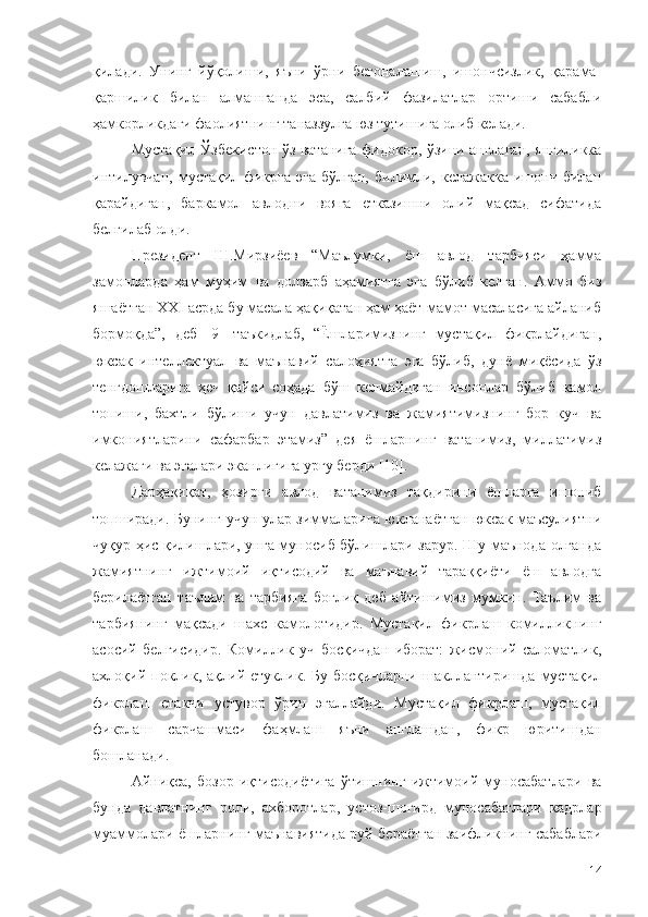 қилади.   Унинг   йўқолиши,   яъни   ўрни   бегоналашиш,   ишончсизлик,   қарама-
қаршилик   билан   алмашганда   эса,   салбий   фазилатлар   ортиши   сабабли
ҳамкорликдаги фаолиятнинг таназзулга юз тутишига олиб келади.
Мустақил Ўзбекистон ўз ватанига фидокор, ўзини англаган, янгиликка
интилувчан,   мустақил   фикрга   эга   бўлган,   билимли,   келажакка   ишонч   билан
қарайдиган,   баркамол   авлодни   вояга   етказишни   олий   мақсад   сифатида
белгилаб олди. 
Президент   Ш.Мирзиёев   “Маълумки,   ёш   авлод   тарбияси   ҳамма
замонларда   ҳам   муҳим   ва   долзарб   аҳамиятга   эга   бўлиб   келган.   Аммо   биз
яшаётган XXI асрда бу масала ҳақиқатан ҳам ҳаёт-мамот масаласига айланиб
бормоқда”,   деб   [9]   таъкидлаб,   “Ёшларимизнинг   мустақил   фикрлайдиган,
юксак   интеллектуал   ва   маънавий   салоҳиятга   эга   бўлиб,   дунё   миқёсида   ўз
тенгдошларига   ҳеч   қайси   соҳада   бўш   келмайдиган   инсонлар   бўлиб   камол
топиши,   бахтли   бўлиши   учун   давлатимиз   ва   жамиятимизнинг   бор   куч   ва
имкониятларини   сафарбар   этамиз”   дея   ёшларнинг   ватанимиз,   миллатимиз
келажаги ва эгалари эканлигига урғу берди [10]. 
Дарҳақиқат,   ҳозирги   авлод   ватанимиз   тақдирини   ёшларга   ишониб
топширади. Бунинг учун улар зиммаларига юкланаётган юксак маъсулиятни
чуқур ҳис қилишлари, унга муносиб бўлишлари зарур. Шу маънода олганда
жамиятнинг   ижтимоий   иқтисодий   ва   маънавий   тараққиёти   ёш   авлодга
берилаётган   таълим   ва   тарбияга   боғлиқ   деб   айтишимиз   мумкин.   Таълим   ва
тарбиянинг   мақсади   шахс   камолотидир.   Мустақил   фикрлаш   комилликнинг
асосий   белгисидир.   Комиллик   уч   босқичдан   иборат:   жисмоний   саломатлик,
ахлоқий  поклик,  ақлий   етуклик.  Бу   босқичларни   шакллантиришда   мустақил
фикрлаш   етакчи   устувор   ўрин   эгаллайди.   Мустақил   фикрлаш,   мустақил
фикрлаш   сарчашмаси   фаҳмлаш   яъни   англашдан,   фикр   юритишдан
бошланади.
Айниқса,   бозор   иқтисодиётига   ўтишнинг   ижтимоий   муносабатлари   ва
бунда   давлатнинг   роли,   ахборотлар,   устоз-шогирд   муносабатлари   кадрлар
муаммолари ёшларнинг маънавиятида руй бераётган заифликнинг сабаблари
14 