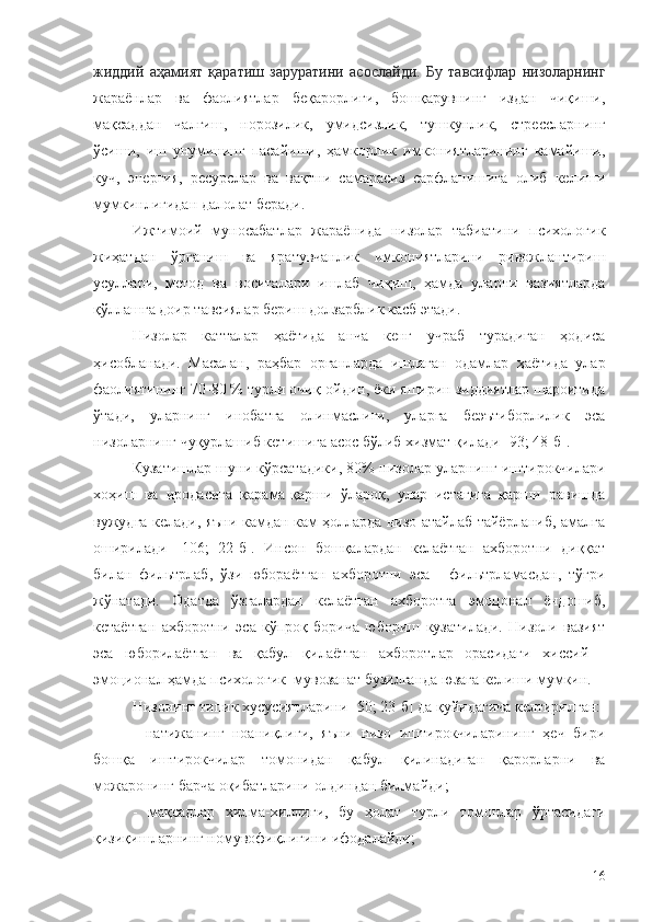 жиддий   аҳамият   қаратиш   заруратини   асослайди.   Бу   тавсифлар   низоларнинг
жараёнлар   ва   фаолиятлар   беқарорлиги,   бошқарувнинг   издан   чиқиши,
мақсаддан   чалғиш,   норозилик,   умидсизлик,   тушкунлик,   стрессларнинг
ўсиши,   иш   унумининг   пасайиши,   ҳамкорлик   имкониятларининг   камайиши,
куч,   энергия,   ресурслар   ва   вақтни   самарасиз   сарфланишига   олиб   келиши
мумкинлигидан далолат беради.
Ижтимоий   муносабатлар   жараёнида   низолар   табиатини   психологик
жиҳатдан   ўрганиш   ва   яратувчанлик   имкониятларини   ривожлантириш
усуллари,   метод   ва   воситалари   ишлаб   чиқиш,   ҳамда   уларни   вазиятларда
қўллашга доир тавсиялар бериш долзарблик касб этади.
Низолар   катталар   ҳаётида   анча   кенг   учраб   турадиган   ҳодиса
ҳисобланади.   Масалан,   раҳбар   органларда   ишлаган   одамлар   ҳаётида   улар
фаолиятининг 70-80 % турли очиқ-ойдин, ёки яширин зиддиятлар шароитида
ўтади,   уларнинг   инобатга   олинмаслиги,   уларга   беэътиборлилик   эса
низоларнинг чуқурлашиб кетишига асос бўлиб хизмат қилади [93; 48-б].
Кузатишлар шуни кўрсатадики, 80% низолар уларнинг иштирокчилари
хоҳиш   ва   иродасига   қарама-қарши   ўлароқ,   улар   истагига   қарши   равишда
вужудга келади, яъни камдан кам ҳолларда низо атайлаб тайёрланиб, амалга
оширилади   [106;   22-б].   Инсон   бошқалардан   келаётган   ахборотни   диққат
билан   фильтрлаб,   ўзи   юбораётган   ахборотни   эса   -   фильтрламасдан,   тўғри
жўнатади.   Одатда   ўзгалардан   келаётган   ахборотга   эмоцонал   ёндошиб,
кетаётган   ахборотни   эса   кўпроқ   борича   юбориш   кузатилади.   Низоли   вазият
эса   юборилаётган   ва   қабул   қилаётган   ахборотлар   орасидаги   хиссий   -
эмоционал ҳамда психологик  мувозанат бузилганда юзага келиши мумкин.
Низонинг типик хусусиятларини  [50; 23- б ] да  қуйидагича келтирилган:
-   натижанинг   ноаниқлиги,   яъни   низо   иштирокчиларининг   ҳеч   бири
бошқа   иштирокчилар   томонидан   қабул   қилинадиган   қарорларни   ва
можаронинг барча оқибатларини олдиндан билмайди;
-   мақсадлар   хилма-хиллиги,   бу   ҳолат   турли   томонлар   ўртасидаги
қизиқишларнинг номувофиқлигини ифодалайди;
16 