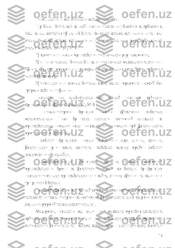 - томонларнинг ҳар биридаги ҳаракат таснифи.
Шу  билан  бирга   ҳар  қандай  низонинг   асосини  объектив  ва  субъектив,
реал ва иллюстратив тўпланиб борган фикрлар қарама-қаршилигини ташкил
этади.   Фикрлар   қарама-қаршилигининг   низога   айланиши   учун   қуйидагилар
етарли ҳисобланади [50; 24-б]:
1) вазиятнинг низоли муносабат иштирокчилари учун аҳамияти;
2) оппонентлардан бирида бошқа иштирокчилар мақсадларига эришиш
йўлига  қўядиган муаммонинг мавжудлиги (бу реаллик эмас, балки субектив
идрок бўлса ҳам);
3)   томонларнинг   камида   биттада   юзага   келган   муаммога   шахсий   ёки
гуруҳли сабрнинг тўлиши.
Низоларга   оид   адабиётларда   ҳар   қандай   низонинг   қуйидаги
функцияларни кўрсатиб ўтади [40; 56-б]:
-   огоҳлантирувчи   функция   низони   кўрсаткичи   сифатида
характерланади.   Низо   бу   ерда   одатдаги   ижтимоий   алоқалар   ва
муносабатларда нимадир   издан   чиққанлигини, нимадир   туб   ўзгаришларга
муҳтожлигини  кўрсатади. 
-   ахборот   функцияси   низоли   вазиятнинг   авж   олиши,   кечиши,
ўзгаришлари   уни   юзага   келтирган   сабаблар   ҳақида   муайян   ахборот
юкламасини ифодалайди. 
-   дифференциация   функцияси   кўпинча   аввалги   ижтимоий
муносабатларни   бузиш   ва   ўзгартириш   орқали   юз   беради.   Бу   функция
низодаги   томонлар   муносабатларининг   қайта,   янгича   кўринишга   келишини
тушунтириб беради.
- динамик функция ҳар қандай жтимоий низо ижтимоий муносабатлар
тараққиётни тезлаштирувчи ва ижтимоий ўзгаришларга олиб келувчи восита
эканлиги умумий тарзда акс эттирилган. 
Маълумки,   низоларни   ҳал   қилишнинг   мақсадга   мувофиқ   асосларига
қуйидагилар   кириши   мумкин,   яъни   низо   сабаблари;   тарафлар   хулқ-атвор
мотивларини ўз ичига олган  қарама-қарши   кураш   диагностикаси; вазиятли
17 