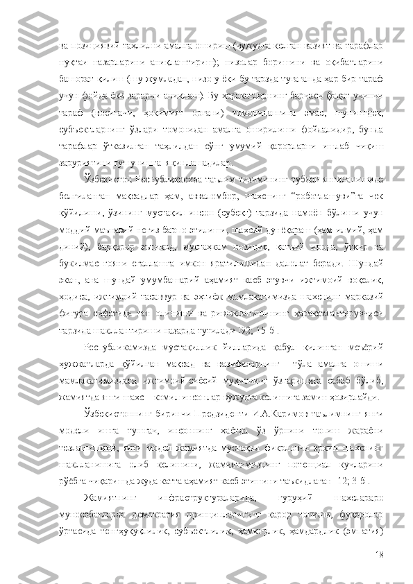 ва позициявий таҳлилни амалга ошириш (вужудга келган вазият ва тарафлар
нуқтаи   назарларини   аниқлаштириш);   низолар   боришини   ва   оқибатларини
башорат қилиш (шу жумладан, низо у ёки бу тарзда тугаганда ҳар бир тараф
учун фойда ёки зарарни аниқлаш). Бу ҳаракатларнинг барчаси фақат учинчи
тараф   (воситачи,   ҳокимият   органи)   томонидангина   эмас,   шунингдек,
субъектларнинг   ўзлари   томонидан   амалга   оширилиши   фойдалидир,   бунда
тарафлар   ўтказилган   таҳлилдан   сўнг   умумий   қарорларни   ишлаб   чиқиш
заруриятини тушунишга  яқинлашадилар.
Ўзбекистон Республикасида таълим тизимининг тубдан янгиланишида
белгиланган   мақсадлар   ҳам,   авваломбор,   шахснинг   “роботлашуви”га   чек
қўйилиши,   ўзининг   мустақил   инсон   (субект)   тарзида   намоён   бўлиши   учун
моддий-маънавий негиз барпо этилиши, шахсий дунёқараш (ҳам илмий, ҳам
диний),   барқарор   эътиқод,   мустаҳкам   позиция,   қатъий   ирода,   ўткир   ва
букилмас   ғояни   егаллашга   имкон   яратилишидан   далолат   беради.   Шундай
экан,   ана   шундай   умумбашарий   аҳамият   касб   этувчи   ижтимоий   воқелик,
ҳодиса,   ижтимоий   тасаввур   ва   эҳтиёж   мамлакатимизда   шахснинг   марказий
фигура   сифатида   тан   олиниши   ва   ривожланишининг   ҳаракатлантирувчиси
тарзида шакллантириши назарда тутилади [92; 15-б].
Республикамизда   мустақиллик   йилларида   қабул   қилинган   меъёрий
ҳужжатларда   қўйилган   мақсад   ва   вазифаларнинг     тўла   амалга   ошиши
мамлакатимиздаги   ижтимоий-сиёсий   муҳитнинг   ўзгаришига   сабаб   бўлиб,
жамиятда янги шахс – комил инсонлар вужудга келишига замин ҳозирлайди.
Ўзбекистоннинг   биринчи   Предзиденти   И.А.Каримов   таълимнинг   янги
модели   ишга   тушгач,   инсоннинг   ҳаётда   ўз   ўрнини   топиш   жараёни
тезлашишини,   янги   модел   жамиятда   мустақил   фикрловчи   эркин   шахснинг
шаклланишига   олиб   келишини,   жамиятимизнинг   потенциал   кучларини
рўёбга чиқаришда жуда катта аҳамият касб этишини таъкидлаган [12; 3-б].
Жамиятнинг   инфраструктураларида,   гуруҳий   шахслараро
муносабатларда   демократия   принципларининг   қарор   топиши,   фуқаролар
ўртасида   тенгҳуқуқлилик,   субьектлилик,   ҳамкорлик,   ҳамдардлик   (эмпатия)
18 