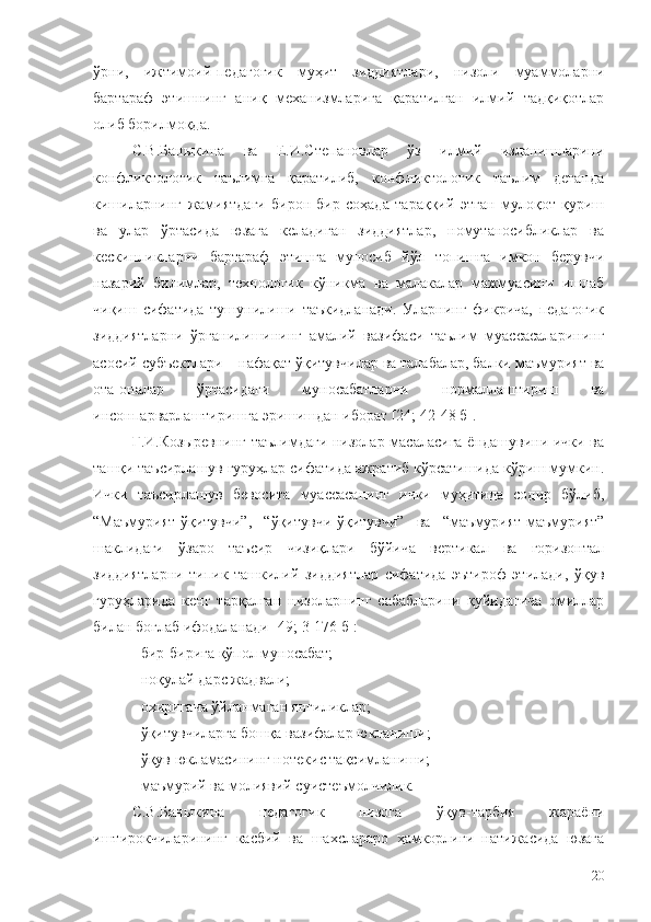 ўрни,   ижтимоий-педагогик   муҳит   зиддиятлари,   низоли   муаммоларни
бартараф   этишнинг   аниқ   механизмларига   қаратилган   илмий   тадқиқотлар
олиб борилмоқда. 
С.В.Баныкина   ва   Е.И.Степановлар   ўз   илмий   изланишларини
конфликтологик   таълимга   қаратилиб,   конфликтологик   таълим   деганда
кишиларнинг   жамиятдаги   бирон-бир   соҳада   тараққий   этган   мулоқот   қуриш
ва   улар   ўртасида   юзага   келадиган   зиддиятлар,   номутаносибликлар   ва
кескинликларни   бартараф   этишга   муносиб   йўл   топишга   имкон   берувчи
назарий   билимлар,   технологик   кўникма   ва   малакалар   мажмуасини   ишлаб
чиқиш   сифатида   тушунилиши   таъкидланади.   Уларнинг   фикрича,   педагогик
зиддиятларни   ўрганилишининг   амалий   вазифаси   таълим   муассасаларининг
асосий субъектлари – нафақат ўқитувчилар ва талабалар, балки маъмурият ва
ота-оналар   ўртасидаги   муносабатларни   нормаллаштириш   ва
инсонпарварлаштиришга эришишдан иборат [24; 42-48 б].
Г.И.Козыревнинг таълимдаги низолар масаласига ёндашувини ички ва
ташқи таъсирлашув гуруҳлар сифатида ажратиб кўрсатишида кўриш мумкин.
Ички   таъсирлашув   бевосита   муассасанинг   ички   муҳитида   содир   бўлиб,
“Маъмурият-ўқитувчи”,   “ўқитувчи-ўқитувчи”   ва   “маъмурият-маъмурият”
шаклидаги   ўзаро   таъсир   чизиқлари   бўйича   вертикал   ва   горизонтал
зиддиятларни   типик   ташкилий   зиддиятлар   сифатида   эътироф   этилади,   ўқув
гуруҳларида   кенг   тарқалган   низоларнинг   сабабларини   қуйидагича   омиллар
билан боғлаб ифодаланади [49; 3-176 б]:
-  бир-бирига қўпол муносабат;
-  ноқулай дарс жадвали;
- охиригача ўйланмаган янгиликлар;
- ўқитувчиларга бошқа вазифалар юкланиши;
- ўқув юкламасининг нотекис тақсимланиши;
- маъмурий ва молиявий суистеъмолчилик.
С.В.Баныкина   педагогик   низога   ўқув-тарбия   жараёни
иштирокчиларининг   касбий   ва   шахслараро   ҳамкорлиги   натижасида   юзага
20 