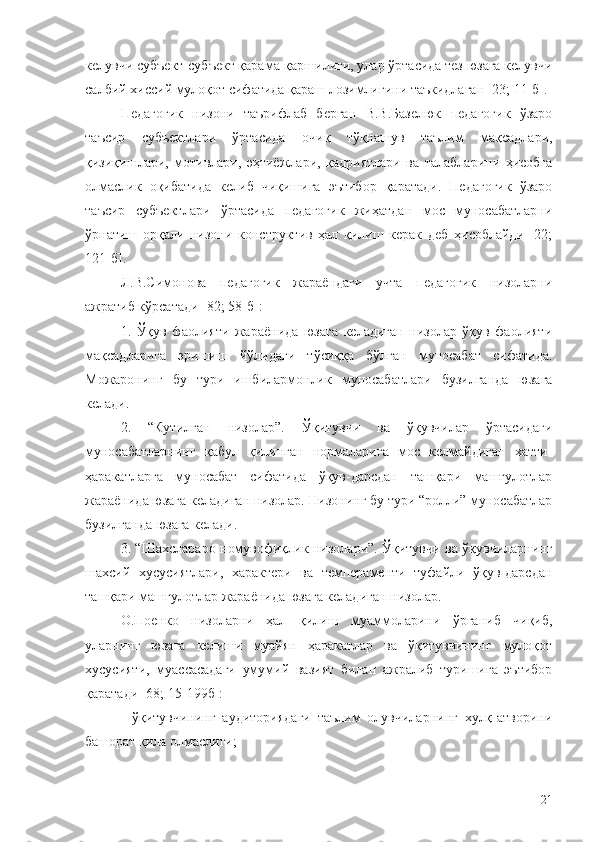 келувчи субъект-субъект қарама-қаршилиги, улар ўртасида тез юзага келувчи
салбий хиссий мулоқот сифатида қараш лозимлигини таъкидлаган [23; 11-б].
Педагогик   низони   таърифлаб   берган   В.В.Базелюк   педагогик   ўзаро
таъсир   субъектлари   ўртасида   очиқ   тўқнашув   таълим   мақсадлари,
қизиқишлари,   мотивлари,   эҳтиёжлари,   қадриятлари   ва   талабларини   ҳисобга
олмаслик   оқибатида   келиб   чиқишига   эътибор   қаратади.   Педагогик   ўзаро
таъсир   субъектлари   ўртасида   педагогик   жиҳатдан   мос   муносабатларни
ўрнатиш   орқали   низони   конструктив   ҳал   қилиш   керак   деб   ҳисоблайди   [22;
121-б].
Л.В.Симонова   педагогик   жараёндаги   учта   педагогик   низоларни
ажратиб кўрсатади [82; 58-б]: 
1.   Ўқув   фаолияти   жараёнида   юзага   келадиган   низолар   ўқув   фаолияти
мақсадларига   эришиш   йўлидаги   тўсиққа   бўлган   муносабат   сифатида.
Можаронинг   бу   тури   ишбилармонлик   муносабатлари   бузилганда   юзага
келади.
2.   “Кутилган   низолар”.   Ўқитувчи   ва   ўқувчилар   ўртасидаги
муносабатларнинг   қабул   қилинган   нормаларига   мос   келмайдиган   хатти-
ҳаракатларга   муносабат   сифатида   ўқув-дарсдан   ташқари   машғулотлар
жараёнида юзага келадиган низолар. Низонинг бу тури “ролли” муносабатлар
бузилганда юзага келади.
3. “Шахслараро номувофиқлик низолари”. Ўқитувчи ва ўқувчиларнинг
шахсий   хусусиятлари,   характери   ва   темпераменти   туфайли   ўқув-дарсдан
ташқари машғулотлар жараёнида юзага келадиган низолар.
О.Поенко   низоларни   ҳал   қилиш   муаммоларини   ўрганиб   чиқиб,
уларнинг   юзага   келиши   муайян   ҳаракатлар   ва   ўқитувчининг   мулоқот
хусусияти,   муассасадаги   умумий   вазият   билан   ажралиб   туришига   эътибор
қаратади [68; 15-199б]:
-   ўқитувчининг   аудиториядаги   таълим   олувчиларнинг   хулқ-атворини
башорат қила олмаслиги;
21 