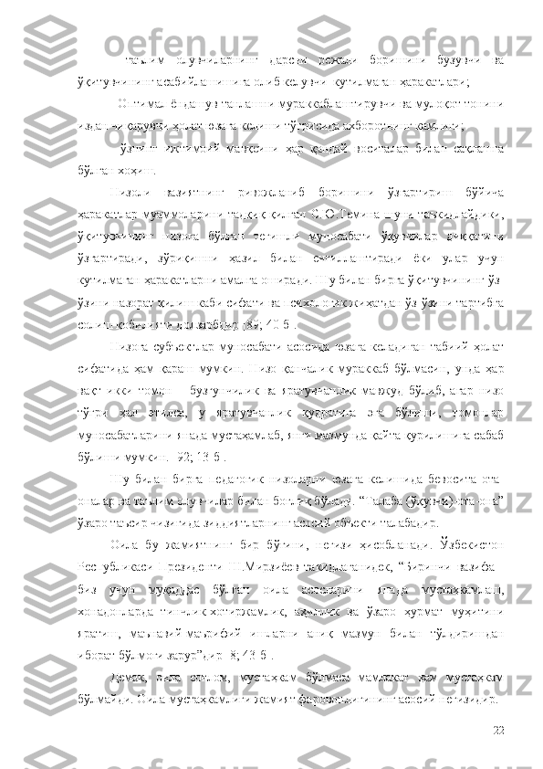 -   таълим   олувчиларнинг   дарсни   режали   боришини   бузувчи   ва
ўқитувчининг асабийлашишига олиб келувчи  кутилмаган ҳаракатлари;
- Оптимал ёндашув танлашни мураккаблаштирувчи ва мулоқот тонини
издан чиқарувчи ҳолат юзага келиши тўғрисида ахборотнинг камлиги;
-   ўзнинг   ижтимоий   мавқеини   ҳар   қандай   воситалар   билан   сақлашга
бўлган хоҳиш.
Низоли   вазиятнинг   ривожланиб   боришини   ўзгартириш   бўйича
ҳаракатлар муаммоларини тадқиқ қилган С.Ю.Темина шуни таъкидлайдики,
ўқитувчининг   низога   бўлган   тегишли   муносабати   ўқувчилар   диққатини
ўзгартиради,   зўриқишни   ҳазил   билан   енгиллаштиради   ёки   улар   учун
кутилмаган ҳаракатларни амалга оширади. Шу билан бирга ўқитувчининг ўз-
ўзини назорат қилиш каби сифати ва психологик жиҳатдан ўз-ўзини тартибга
солиш қобилияти долзарбдир [89; 40-б].
Низога   субъектлар   муносабати   асосида   юзага   келадиган   табиий   ҳолат
сифатида   ҳам   қараш   мумкин.   Низо   қанчалик   мураккаб   бўлмасин,   унда   ҳар
вақт   икки   томон   –   бузғунчилик   ва   яратувчанлик   мавжуд   бўлиб,   агар   низо
тўғри   ҳал   этилса,   у   яратувчанлик   қудратига   эга   бўлиши,   томонлар
муносабатларини янада мустаҳамлаб, янги мазмунда қайта қурилишига сабаб
бўлиши мумкин. [92; 13-б]. 
Шу   билан   бирга   педагогик   низоларни   юзага   келишида   бевосита   ота-
оналар ва таълим олувчилар билан боғлиқ бўлади. “Талаба (ўқувчи)-ота-она”
ўзаро таъсир чизиғида зиддиятларнинг асосий объекти талабадир. 
Оила   бу   жамиятнинг   бир   бўғини,   негизи   ҳисобланади.   Ўзбекистон
Республикаси   Президенти   Ш.Мирзиёев   такидлаганидек,   “Биринчи   вазифа   -
биз   учун   муқаддас   бўлган   оила   асосларини   янада   мустаҳкамлаш,
хонадонларда   тинчлик-хотиржамлик,   аҳиллик   ва   ўзаро   ҳурмат   муҳитини
яратиш,   маънавий-маърифий   ишларни   аниқ   мазмун   билан   тўлдиришдан
иборат бўлмоғи зарур”дир [8; 43-б]. 
Демак,   оила   соғлом,   мустаҳкам   бўлмаса   мамлакат   ҳам   мустаҳкам
бўлмайди. Оила мустаҳкамлиги жамият фаровонлигининг асосий негизидир. 
22 