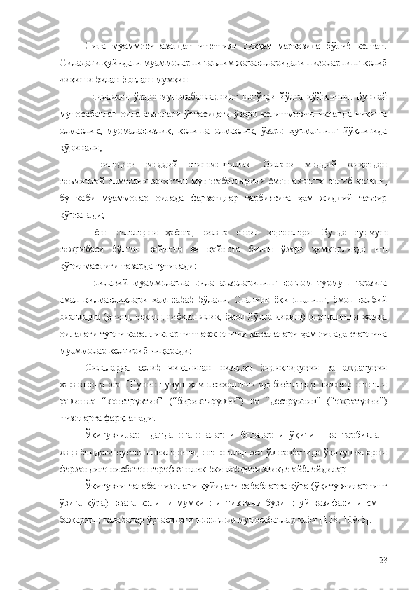 Оила   муаммоси   азалдан   инсоният   диққат   марказида   бўлиб   келган.
Оиладаги қуйидаги муаммоларни таълим жараёнларидаги низоларнинг келиб
чиқиши билан боғлаш мумкин: 
-   оиладаги   ўзаро   муносабатларнинг   нотўғри   йўлга   қўйилиши.   Бундай
муносабатлар оила аъзолари ўртасидаги  ўзаро келишмовчиликларда чиқиша
олмаслик,   муомаласизлик,   келиша   олмаслик,   ўзаро   ҳурматнинг   йўқлигида
кўринади;
-   оиладаги   моддий   етишмовчилик.   Оилани   моддий   жиҳатдан
таъминлай олмаслик эр-хотин  муносабатларини  ёмон аҳволга   солиб  келади,
бу   каби   муаммолар   оилада   фарзандлар   тарбиясига   ҳам   жиддий   таъсир
кўрсатади;
-   ёш   оилаларни   ҳаётга,   оилага   енгил   қарашлари.   Бунда   турмуш
тажрибаси   бўлган   қайнона   ва   қайнота   билан   ўзаро   ҳамкорликда   иш
кўрилмаслиги назарда тутилади;
-   оилавий   муаммоларда   оила   аъзоларининг   соғлом   турмуш   тарзига
амал   қилмасликлари   ҳам   сабаб   бўлади.   Отанинг   ёки   онанинг,   ёмон   салбий
одатларга (ичиш, чекиш, гиёҳвандлик, ёмон йўлга кириш) одатланиши ҳамда
оиладаги турли касалликларнинг авж олиши масалалари ҳам оилада етарлича
муаммолар келтириб чиқаради;
Оилаларда   келиб   чиқадиган   низолар   бириктирувчи   ва   ажратувчи
характерга  эга.   Шунинг  учун  ҳам  психологик  адабиётларда   низолар  шартли
равишда   “конструктив”   (“бириктирувчи”)   ва   “деструктив”   (“ажратувчи”)
низоларга фарқланади. 
Ўқитувчилар   одатда   ота-оналарни   болаларни   ўқитиш   ва   тарбиялаш
жараёнидаги сусткашликларини, ота-оналар эса ўз навбатида ўқитувчиларни
фарзандига нисбатан тарафкашлик ёки лаёқатсизликда айблайдилар. 
Ўқитувчи-талаба низолари қуйидаги сабабларга кўра (ўқитувчиларнинг
ўзига   кўра)   юзага   келиши   мумкин:   интизомни   бузиш;   уй   вазифасини   ёмон
бажариш; талабалар ўртасидаги носоғлом муносабатлар каби [108; 109-б].
23 