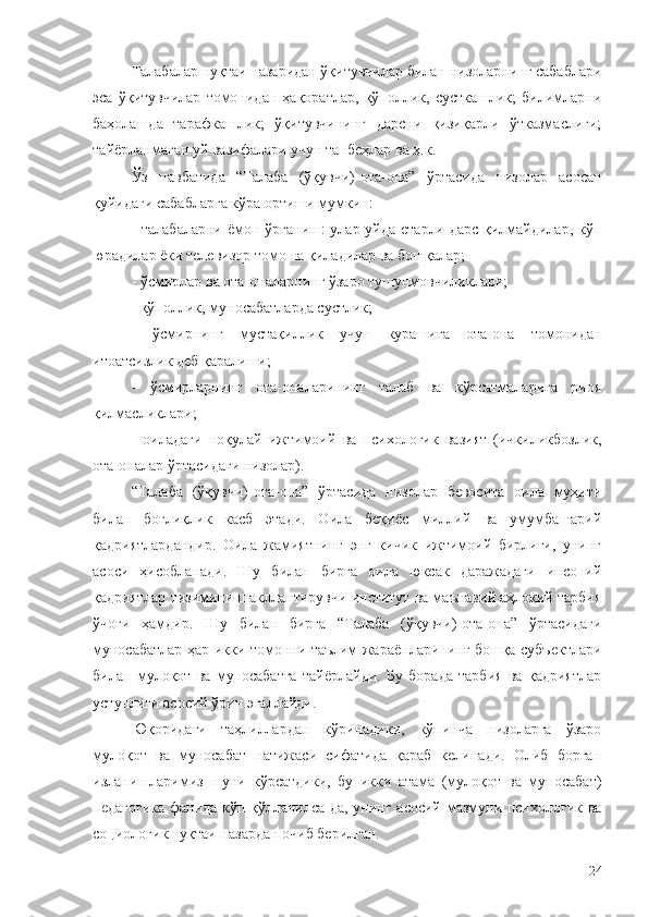 Талабалар нуқтаи назаридан ўқитувчилар билан низоларнинг сабаблари
эса   ўқитувчилар   томонидан   ҳақоратлар,   қўполлик,   сусткашлик;   билимларни
баҳолашда   тарафкашлик;   ўқитувчининг   дарсни   қизиқарли   ўтказмаслиги;
тайёрланмаган уй вазифалари учун танбеҳлар ва ҳ.к.
Ўз   навбатида   “Талаба   (ўқувчи)-ота-она”   ўртасида   низолар   асосан
қуйидаги сабабларга кўра ортиши мумкин:
- талабаларни ёмон ўрганиш: улар уйда етарли дарс қилмайдилар, кўп
юрадилар ёки телевизор томоша қиладилар ва бошқалар;
-  ўсмирлар ва ота-оналарнинг ўзаро тушунмовчиликлари;
- қўполлик, муносабатларда сустлик;
-   ўсмирнинг   мустақиллик   учун   курашига   ота-она   томонидан
итоатcизлик деб қаралиши;
-   ўсмирларнинг   ота-оналарининг   талаб   ва   кўрсатмаларига   риоя
қилмасликлари;
-   оиладаги   ноқулай   ижтимоий   ва   психологик   вазият   (ичкиликбозлик,
ота-оналар ўртасидаги низолар).
“Талаба   (ўқувчи)-ота-она”   ўртасида   низолар   бевосита   оила   муҳити
билан   боғлиқлик   касб   этади.   Оила   беқиёс   миллий   ва   умумбашарий
қадриятлардандир.   Оила   жамиятнинг   энг   кичик   ижтимоий   бирлиги,   унинг
асоси   ҳисобланади.   Шу   билан   бирга   оила   юксак   даражадаги   инсоний
қадриятлар тизимини шакллантирувчи институт ва маънавий аҳлоқий тарбия
ўчоғи   ҳамдир.   Шу   билан   бирга   “Талаба   (ўқувчи)-ота-она”   ўртасидаги
муносабатлар ҳар икки томонни таълим жараёнларининг бошқа субъектлари
билан   мулоқот   ва   муносабатга   тайёрлайди.   Бу   борада   тарбия   ва   қадриятлар
устунлиги асосий ўрин эгаллайди.
Юқоридаги   таҳлиллардан   кўринадики,   кўпинча   низоларга   ўзаро
мулоқот   ва   муносабат   натижаси   сифатида   қараб   келинади.   Олиб   борган
изланишларимиз   шуни   кўрсатдики,   бу   икки   атама   (мулоқот   ва   муносабат)
педагогика фанида кўп қўлланилса-да, унинг асосий мазмуни психологик ва
социологик нуқтаи назардан очиб берилган. 
24 